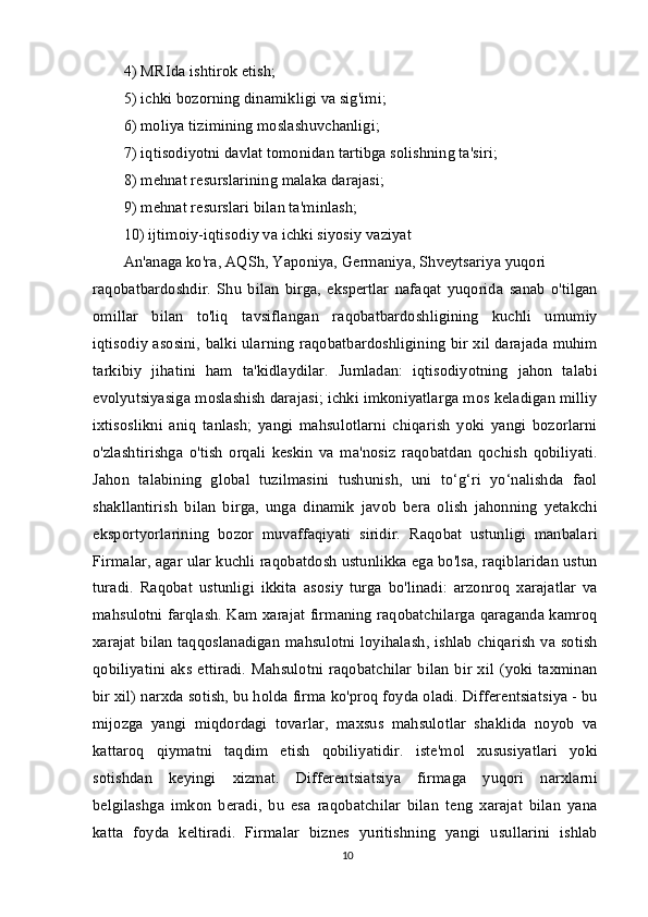 4) MRIda ishtirok etish;
5) ichki bozorning dinamikligi va sig'imi;
6) moliya tizimining moslashuvchanligi;
7) iqtisodiyotni davlat tomonidan tartibga solishning ta'siri;
8) mehnat resurslarining malaka darajasi;
9) mehnat resurslari bilan ta'minlash;
10) ijtimoiy-iqtisodiy va ichki siyosiy vaziyat
An'anaga ko'ra, AQSh, Yaponiya, Germaniya, Shveytsariya yuqori
raqobatbardoshdir.   Shu   bilan   birga,   ekspertlar   nafaqat   yuqorida   sanab   o'tilgan
omillar   bilan   to'liq   tavsiflangan   raqobatbardoshligining   kuchli   umumiy
iqtisodiy asosini, balki ularning raqobatbardoshligining bir xil darajada muhim
tarkibiy   jihatini   ham   ta'kidlaydilar.   Jumladan:   iqtisodiyotning   jahon   talabi
evolyutsiyasiga moslashish darajasi; ichki imkoniyatlarga mos keladigan milliy
ixtisoslikni   aniq   tanlash;   yangi   mahsulotlarni   chiqarish   yoki   yangi   bozorlarni
o'zlashtirishga   o'tish   orqali   keskin   va   ma'nosiz   raqobatdan   qochish   qobiliyati.
Jahon   talabining   global   tuzilmasini   tushunish,   uni   to‘g‘ri   yo‘nalishda   faol
shakllantirish   bilan   birga,   unga   dinamik   javob   bera   olish   jahonning   yetakchi
eksportyorlarining   bozor   muvaffaqiyati   siridir.   Raqobat   ustunligi   manbalari
Firmalar, agar ular kuchli raqobatdosh ustunlikka ega bo'lsa, raqiblaridan ustun
turadi.   Raqobat   ustunligi   ikkita   asosiy   turga   bo'linadi:   arzonroq   xarajatlar   va
mahsulotni farqlash. Kam xarajat firmaning raqobatchilarga qaraganda kamroq
xarajat bilan taqqoslanadigan mahsulotni loyihalash, ishlab  chiqarish va sotish
qobiliyatini  aks  ettiradi.  Mahsulotni  raqobatchilar   bilan  bir  xil  (yoki  taxminan
bir xil) narxda sotish, bu holda firma ko'proq foyda oladi. Differentsiatsiya - bu
mijozga   yangi   miqdordagi   tovarlar,   maxsus   mahsulotlar   shaklida   noyob   va
kattaroq   qiymatni   taqdim   etish   qobiliyatidir.   iste'mol   xususiyatlari   yoki
sotishdan   keyingi   xizmat.   Differentsiatsiya   firmaga   yuqori   narxlarni
belgilashga   imkon   beradi,   bu   esa   raqobatchilar   bilan   teng   xarajat   bilan   yana
katta   foyda   keltiradi.   Firmalar   biznes   yuritishning   yangi   usullarini   ishlab
10 