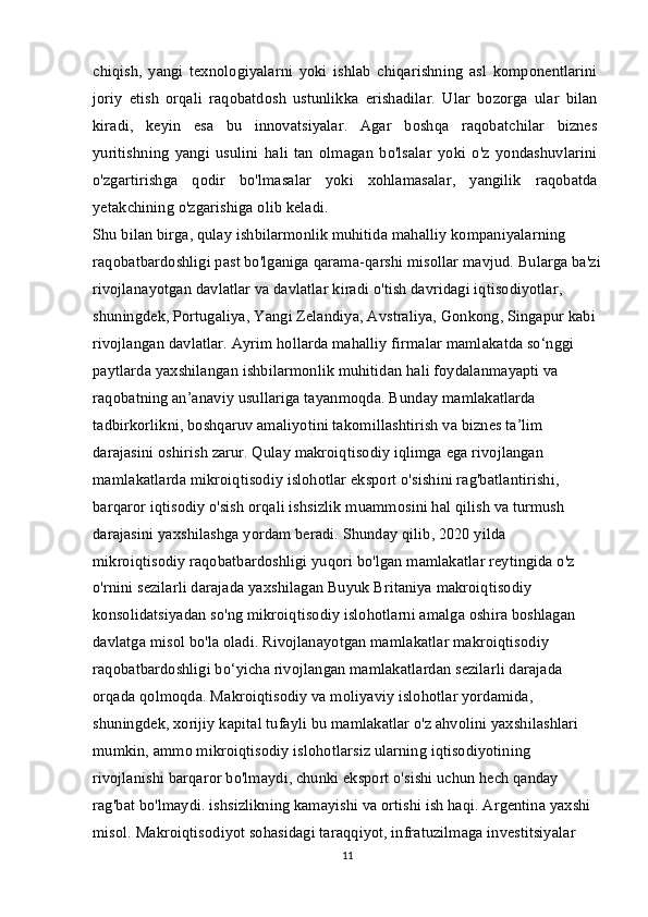 chiqish,   yangi   texnologiyalarni   yoki   ishlab   chiqarishning   asl   komponentlarini
joriy   etish   orqali   raqobatdosh   ustunlikka   erishadilar.   Ular   bozorga   ular   bilan
kiradi,   keyin   esa   bu   innovatsiyalar.   Agar   boshqa   raqobatchilar   biznes
yuritishning   yangi   usulini   hali   tan   olmagan   bo'lsalar   yoki   o'z   yondashuvlarini
o'zgartirishga   qodir   bo'lmasalar   yoki   xohlamasalar,   yangilik   raqobatda
yetakchining o'zgarishiga olib keladi.
Shu bilan birga, qulay ishbilarmonlik muhitida mahalliy kompaniyalarning 
raqobatbardoshligi past bo'lganiga qarama-qarshi misollar mavjud. Bularga ba'zi
rivojlanayotgan davlatlar va davlatlar kiradi o'tish davridagi iqtisodiyotlar, 
shuningdek, Portugaliya, Yangi Zelandiya, Avstraliya, Gonkong, Singapur kabi 
rivojlangan davlatlar. Ayrim hollarda mahalliy firmalar mamlakatda so‘nggi 
paytlarda yaxshilangan ishbilarmonlik muhitidan hali foydalanmayapti va 
raqobatning an’anaviy usullariga tayanmoqda. Bunday mamlakatlarda 
tadbirkorlikni, boshqaruv amaliyotini takomillashtirish va biznes ta’lim 
darajasini oshirish zarur. Qulay makroiqtisodiy iqlimga ega rivojlangan 
mamlakatlarda mikroiqtisodiy islohotlar eksport o'sishini rag'batlantirishi, 
barqaror iqtisodiy o'sish orqali ishsizlik muammosini hal qilish va turmush 
darajasini yaxshilashga yordam beradi. Shunday qilib, 2020 yilda 
mikroiqtisodiy raqobatbardoshligi yuqori bo'lgan mamlakatlar reytingida o'z 
o'rnini sezilarli darajada yaxshilagan Buyuk Britaniya makroiqtisodiy 
konsolidatsiyadan so'ng mikroiqtisodiy islohotlarni amalga oshira boshlagan 
davlatga misol bo'la oladi. Rivojlanayotgan mamlakatlar makroiqtisodiy 
raqobatbardoshligi bo‘yicha rivojlangan mamlakatlardan sezilarli darajada 
orqada qolmoqda. Makroiqtisodiy va moliyaviy islohotlar yordamida, 
shuningdek, xorijiy kapital tufayli bu mamlakatlar o'z ahvolini yaxshilashlari 
mumkin, ammo mikroiqtisodiy islohotlarsiz ularning iqtisodiyotining 
rivojlanishi barqaror bo'lmaydi, chunki eksport o'sishi uchun hech qanday 
rag'bat bo'lmaydi. ishsizlikning kamayishi va ortishi ish haqi. Argentina yaxshi 
misol. Makroiqtisodiyot sohasidagi taraqqiyot, infratuzilmaga investitsiyalar 
11 