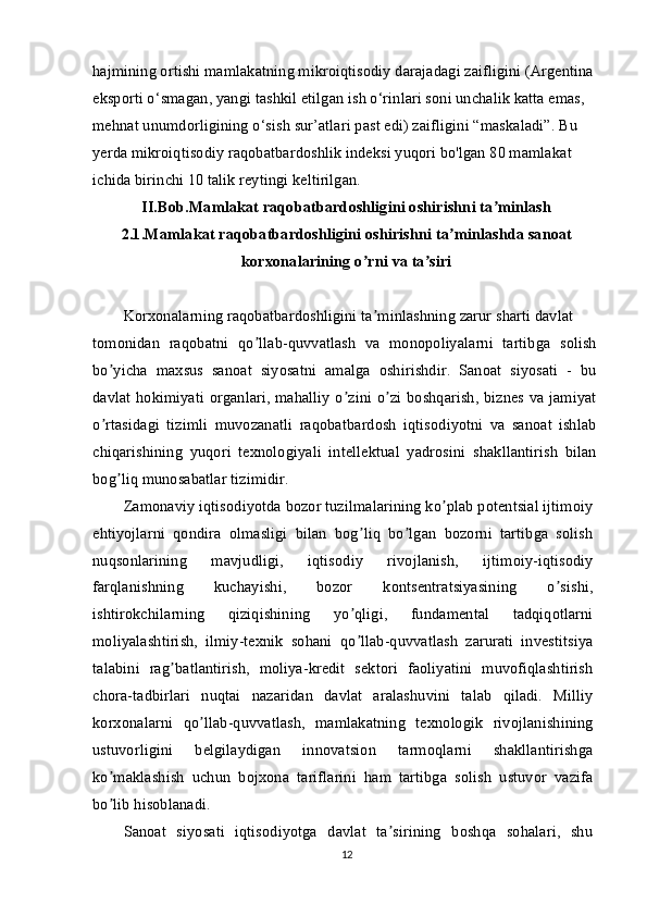 hajmining ortishi mamlakatning mikroiqtisodiy darajadagi zaifligini (Argentina 
eksporti o‘smagan, yangi tashkil etilgan ish o‘rinlari soni unchalik katta emas, 
mehnat unumdorligining o‘sish sur’atlari past edi) zaifligini “maskaladi”. Bu 
yerda mikroiqtisodiy raqobatbardoshlik indeksi yuqori bo'lgan 80 mamlakat 
ichida birinchi 10 talik reytingi keltirilgan.
II.Bob.Mamlakat raqobatbardoshligini oshirishni ta minlashʼ
2.1.Mamlakat raqobatbardoshligini oshirishni ta minlashda sanoat	
ʼ
korxonalarining o rni va ta siri	
ʼ ʼ
Korxonalarning raqobatbardoshligini ta minlashning zarur sharti davlat
ʼ
tomonidan   raqobatni   qo llab-quvvatlash   va   monopoliyalarni   tartibga   solish	
ʼ
bo yicha   maxsus   sanoat   siyosatni   amalga   oshirishdir.   Sanoat   siyosati   -   bu	
ʼ
davlat hokimiyati organlari, mahalliy o zini o zi boshqarish, biznes va jamiyat	
ʼ ʼ
o rtasidagi   tizimli   muvozanatli   raqobatbardosh   iqtisodiyotni   va   sanoat   ishlab	
ʼ
chiqarishining   yuqori   texnologiyali   intellektual   yadrosini   shakllantirish   bilan
bog liq munosabatlar tizimidir.	
ʼ
Zamonaviy iqtisodiyotda bozor tuzilmalarining ko plab potentsial ijtimoiy	
ʼ
ehtiyojlarni   qondira   olmasligi   bilan   bog liq   bo lgan   bozorni   tartibga   solish	
ʼ ʼ
nuqsonlarining   mavjudligi,   iqtisodiy   rivojlanish,   ijtimoiy-iqtisodiy
farqlanishning   kuchayishi,   bozor   kontsentratsiyasining   o sishi,	
ʼ
ishtirokchilarning   qiziqishining   yo qligi,   fundamental   tadqiqotlarni	
ʼ
moliyalashtirish,   ilmiy-texnik   sohani   qo llab-quvvatlash   zarurati   investitsiya
ʼ
talabini   rag batlantirish,   moliya-kredit   sektori   faoliyatini   muvofiqlashtirish	
ʼ
chora-tadbirlari   nuqtai   nazaridan   davlat   aralashuvini   talab   qiladi.   Milliy
korxonalarni   qo llab-quvvatlash,   mamlakatning   texnologik   rivojlanishining	
ʼ
ustuvorligini   belgilaydigan   innovatsion   tarmoqlarni   shakllantirishga
ko maklashish   uchun   bojxona   tariflarini   ham   tartibga   solish   ustuvor   vazifa	
ʼ
bo lib hisoblanadi.
ʼ
Sanoat   siyosati   iqtisodiyotga   davlat   ta sirining   boshqa   sohalari,   shu	
ʼ
12 