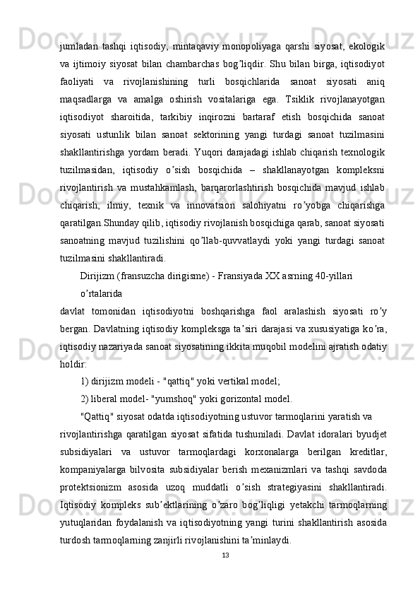 jumladan   tashqi   iqtisodiy,   mintaqaviy   monopoliyaga   qarshi   siyosat,   ekologik
va   ijtimoiy   siyosat   bilan   chambarchas   bog liqdir.   Shu   bilan   birga,   iqtisodiyotʼ
faoliyati   va   rivojlanishining   turli   bosqichlarida   sanoat   siyosati   aniq
maqsadlarga   va   amalga   oshirish   vositalariga   ega.   Tsiklik   rivojlanayotgan
iqtisodiyot   sharoitida,   tarkibiy   inqirozni   bartaraf   etish   bosqichida   sanoat
siyosati   ustunlik   bilan   sanoat   sektorining   yangi   turdagi   sanoat   tuzilmasini
shakllantirishga yordam beradi. Yuqori darajadagi ishlab chiqarish texnologik
tuzilmasidan,   iqtisodiy   o sish   bosqichida   –   shakllanayotgan   kompleksni	
ʼ
rivojlantirish   va   mustahkamlash,   barqarorlashtirish   bosqichida   mavjud   ishlab
chiqarish,   ilmiy,   texnik   va   innovatsion   salohiyatni   ro yobga   chiqarishga	
ʼ
qaratilgan.Shunday qilib, iqtisodiy rivojlanish bosqichiga qarab, sanoat siyosati
sanoatning   mavjud   tuzilishini   qo llab-quvvatlaydi   yoki   yangi   turdagi   sanoat	
ʼ
tuzilmasini shakllantiradi.
Dirijizm (fransuzcha dirigisme) - Fransiyada XX asrning 40-yillari 
o rtalarida	
ʼ
davlat   tomonidan   iqtisodiyotni   boshqarishga   faol   aralashish   siyosati   ro y	
ʼ
bergan. Davlatning iqtisodiy kompleksga ta siri darajasi va xususiyatiga ko ra,	
ʼ ʼ
iqtisodiy nazariyada sanoat siyosatining ikkita muqobil modelini ajratish odatiy
holdir:
1) dirijizm modeli - "qattiq" yoki vertikal model;
2) liberal model- "yumshoq" yoki gorizontal model.
"Qattiq" siyosat odatda iqtisodiyotning ustuvor tarmoqlarini yaratish va
rivojlantirishga  qaratilgan  siyosat  sifatida  tushuniladi.  Davlat   idoralari   byudjet
subsidiyalari   va   ustuvor   tarmoqlardagi   korxonalarga   berilgan   kreditlar,
kompaniyalarga   bilvosita   subsidiyalar   berish   mexanizmlari   va   tashqi   savdoda
protektsionizm   asosida   uzoq   muddatli   o sish   strategiyasini   shakllantiradi.
ʼ
Iqtisodiy   kompleks   sub ektlarining   o zaro   bog liqligi   yetakchi   tarmoqlarning	
ʼ ʼ ʼ
yutuqlaridan   foydalanish   va   iqtisodiyotning   yangi   turini   shakllantirish   asosida
turdosh tarmoqlarning zanjirli rivojlanishini ta minlaydi.	
ʼ
13 