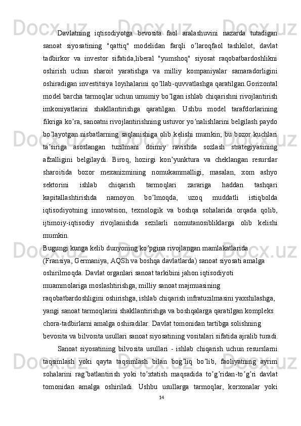 Davlatning   iqtisodiyotga   bevosita   faol   aralashuvini   nazarda   tutadigan
sanoat   siyosatining   "qattiq"   modelidan   farqli   o laroqfaol   tashkilot,   davlatʼ
tadbirkor   va   investor   sifatida,liberal   "yumshoq"   siyosat   raqobatbardoshlikni
oshirish   uchun   sharoit   yaratishga   va   milliy   kompaniyalar   samaradorligini
oshiradigan investitsiya loyihalarini qo llab-quvvatlashga qaratilgan.Gorizontal	
ʼ
model barcha tarmoqlar uchun umumiy bo lgan ishlab chiqarishni rivojlantirish	
ʼ
imkoniyatlarini   shakllantirishga   qaratilgan.   Ushbu   model   tarafdorlarining
fikriga ko ra, sanoatni rivojlantirishning ustuvor yo nalishlarini belgilash paydo	
ʼ ʼ
bo layotgan nisbatlarning saqlanishiga olib kelishi mumkin; bu bozor kuchlari	
ʼ
ta siriga   asoslangan   tuzilmani   doimiy   ravishda   sozlash   strategiyasining
ʼ
afzalligini   belgilaydi.   Biroq,   hozirgi   kon yunktura   va   cheklangan   resurslar	
ʼ
sharoitida   bozor   mexanizmining   nomukammalligi,   masalan,   xom   ashyo
sektorini   ishlab   chiqarish   tarmoqlari   zarariga   haddan   tashqari
kapitallashtirishda   namoyon   bo lmoqda,   uzoq   muddatli   istiqbolda	
ʼ
iqtisodiyotning   innovatsion,   texnologik   va   boshqa   sohalarida   orqada   qolib,
ijtimoiy-iqtisodiy   rivojlanishda   sezilarli   nomutanosibliklarga   olib   kelishi
mumkin.
Bugungi kunga kelib dunyoning ko pgina rivojlangan mamlakatlarida 
ʼ
(Fransiya, Germaniya, АQSh va boshqa davlatlarda) sanoat siyosati amalga 
oshirilmoqda. Davlat organlari sanoat tarkibini jahon iqtisodiyoti 
muammolariga moslashtirishga, milliy sanoat majmuasining 
raqobatbardoshligini oshirishga, ishlab chiqarish infratuzilmasini yaxshilashga, 
yangi sanoat tarmoqlarini shakllantirishga va boshqalarga qaratilgan kompleks 
chora-tadbirlarni amalga oshiradilar.  Davlat tomonidan tartibga solishning 
bevosita va bilvosita usullari sanoat siyosatining vositalari sifatida ajralib turadi.
Sanoat   siyosatining   bilvosita   usullari   -   ishlab   chiqarish   uchun   resurslarni
taqsimlash   yoki   qayta   taqsimlash   bilan   bog liq   bo lib,   faoliyatning   ayrim	
ʼ ʼ
sohalarini   rag batlantirish   yoki   to xtatish   maqsadida   to g ridan-to g ri   davlat	
ʼ ʼ ʼ ʼ ʼ ʼ
tomonidan   amalga   oshiriladi.   Ushbu   usullarga   tarmoqlar,   korxonalar   yoki
14 