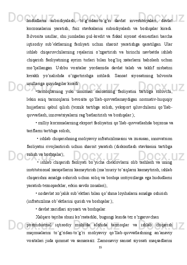 hududlarni   subsidiyalash,   to g ridan-to g ri   davlat   investitsiyalari,   davlatʼ ʼ ʼ ʼ
korxonalarini   yaratish,   foiz   stavkalarini   subsidiyalash   va   boshqalar   kiradi.
Bilvosita   usullar,   shu   jumladan   pul-kredit   va   fiskal   siyosat   elementlari   barcha
iqtisodiy   sub ektlarning   faoliyati   uchun   sharoit   yaratishga   qaratilgan.   Ular	
ʼ
ishlab   chiqaruvchilarning   rejalarini   o zgartirish   va   birinchi   navbatda   ishlab	
ʼ
chiqarish   faoliyatining   ayrim   turlari   bilan   bog liq   xatarlarni   baholash   uchun	
ʼ
mo ljallangan.   Ushbu   vositalar   yordamida   davlat   talab   va   taklif   nisbatini	
ʼ
kerakli   yo nalishda   o zgartirishga   intiladi.   Sanoat   siyosatining   bilvosita	
ʼ ʼ
usullariga quyidagilar kiradi:
•tarmoqlarning   yoki   umuman   sanoatning   faoliyatini   tartibga   soluvchi,
lekin   aniq   tarmoqlarni   bevosita   qo llab-quvvatlamaydigan   normativ-huquqiy	
ʼ
hujjatlarni   qabul   qilish   (texnik   tartibga   solish,   yeksport   qiluvchilarni   qo llab-	
ʼ
quvvatlash, innovatsiyalarni rag batlantirish va boshqalar.);	
ʼ
• milliy korxonalarning eksport faoliyatini qo llab-quvvatlashda bojxona va	
ʼ
tariflarni tartibga solish;
 • ishlab chiqarishning moliyaviy infratuzilmasini va xususan, innovatsion
faoliyatni   rivojlantirish   uchun   sharoit   yaratish   (diskontlash   stavkasini   tartibga
solish va boshqalar);
  •   ishlab   chiqarish   faoliyati   bo yicha   cheklovlarni   olib   tashlash   va   uning	
ʼ
institutsional xarajatlarini kamaytirish (ma muriy to siqlarni kamaytirish, ishlab	
ʼ ʼ
chiqarishni amalga oshirish uchun soliq va boshqa imtiyozlarga ega hududlarni
yaratish-texnoparklar, erkin savdo zonalari);
• nodavlat xo jalik sub ektlari bilan qo shma loyihalarni amalga oshirish 	
ʼ ʼ ʼ
(infratuzilma ob ektlarini qurish va boshqalar.);	
ʼ
• davlat xaridlari siyosati va boshqalar.
Xalqaro tajriba shuni ko rsatadiki, bugungi kunda tez o zgaruvchan	
ʼ ʼ
postindustrial   iqtisodiy   muhitda   alohida   tarmoqlar   va   ishlab   chiqarish
majmualarini   to g ridan-to g ri   moliyaviy   qo llab-quvvatlashning   an anaviy	
ʼ ʼ ʼ ʼ ʼ ʼ
vositalari   juda   qimmat   va   samarasiz.   Zamonaviy   sanoat   siyosati   maqsadlarini
15 