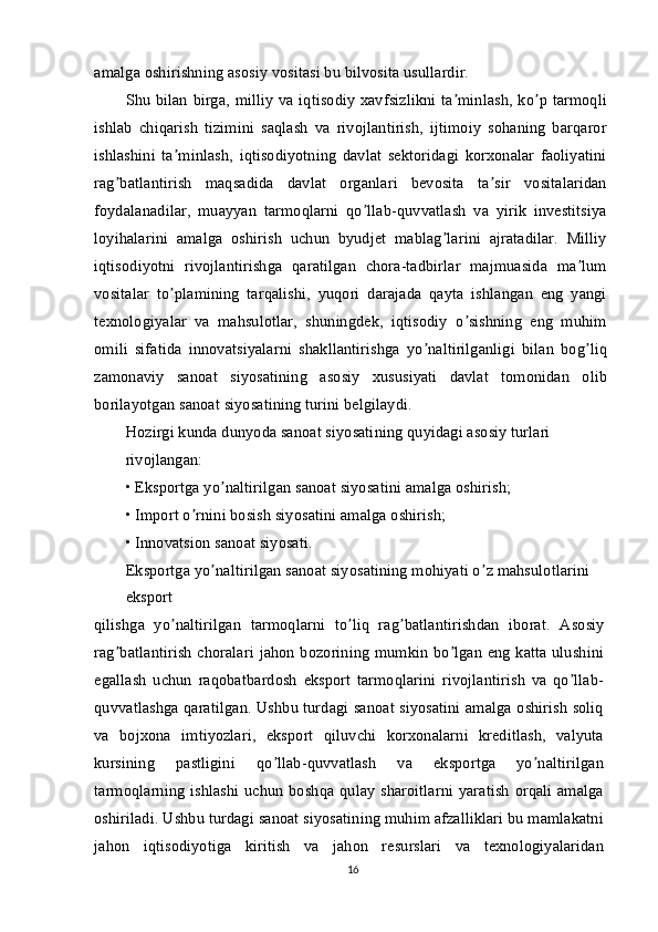 amalga oshirishning asosiy vositasi bu bilvosita usullardir.
Shu bilan birga, milliy va iqtisodiy xavfsizlikni ta minlash, ko p tarmoqliʼ ʼ
ishlab   chiqarish   tizimini   saqlash   va   rivojlantirish,   ijtimoiy   sohaning   barqaror
ishlashini   ta minlash,   iqtisodiyotning   davlat   sektoridagi   korxonalar   faoliyatini	
ʼ
rag batlantirish   maqsadida   davlat   organlari   bevosita   ta sir   vositalaridan	
ʼ ʼ
foydalanadilar,   muayyan   tarmoqlarni   qo llab-quvvatlash   va   yirik   investitsiya	
ʼ
loyihalarini   amalga   oshirish   uchun   byudjet   mablag larini   ajratadilar.   Milliy	
ʼ
iqtisodiyotni   rivojlantirishga   qaratilgan   chora-tadbirlar   majmuasida   ma lum	
ʼ
vositalar   to plamining   tarqalishi,   yuqori   darajada   qayta   ishlangan   eng   yangi	
ʼ
texnologiyalar   va   mahsulotlar,   shuningdek,   iqtisodiy   o sishning   eng   muhim	
ʼ
omili   sifatida   innovatsiyalarni   shakllantirishga   yo naltirilganligi   bilan   bog liq	
ʼ ʼ
zamonaviy   sanoat   siyosatining   asosiy   xususiyati   davlat   tomonidan   olib
borilayotgan sanoat siyosatining turini belgilaydi.
Hozirgi kunda dunyoda sanoat siyosatining quyidagi asosiy turlari 
rivojlangan:
• Eksportga yo naltirilgan sanoat siyosatini amalga oshirish;	
ʼ
• Import o rnini bosish siyosatini amalga oshirish;	
ʼ
• Innovatsion sanoat siyosati.
Eksportga yo naltirilgan sanoat siyosatining mohiyati o z mahsulotlarini 	
ʼ ʼ
eksport
qilishga   yo naltirilgan   tarmoqlarni   to liq   rag batlantirishdan   iborat.  	
ʼ ʼ ʼ А sosiy
rag batlantirish  choralari jahon bozorining mumkin bo lgan eng katta ulushini	
ʼ ʼ
egallash   uchun   raqobatbardosh   eksport   tarmoqlarini   rivojlantirish   va   qo llab-	
ʼ
quvvatlashga qaratilgan. Ushbu turdagi sanoat siyosatini amalga oshirish soliq
va   bojxona   imtiyozlari,   eksport   qiluvchi   korxonalarni   kreditlash,   valyuta
kursining   pastligini   qo llab-quvvatlash   va   eksportga   yo naltirilgan	
ʼ ʼ
tarmoqlarning ishlashi uchun boshqa qulay sharoitlarni yaratish  orqali amalga
oshiriladi. Ushbu turdagi sanoat siyosatining muhim afzalliklari bu mamlakatni
jahon   iqtisodiyotiga   kiritish   va   jahon   resurslari   va   texnologiyalaridan
16 