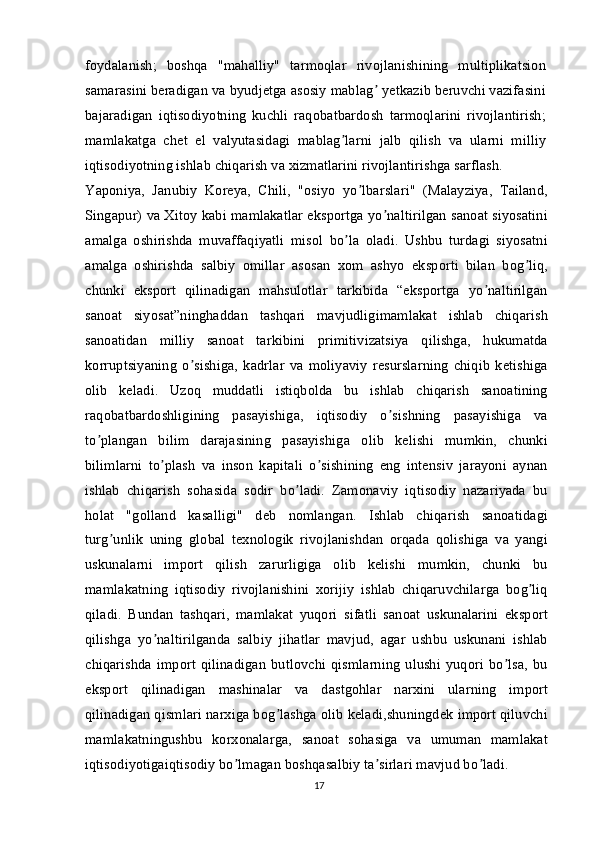 foydalanish;   boshqa   "mahalliy"   tarmoqlar   rivojlanishining   multiplikatsion
samarasini beradigan va byudjetga asosiy mablag  yetkazib beruvchi vazifasiniʼ
bajaradigan   iqtisodiyotning   kuchli   raqobatbardosh   tarmoqlarini   rivojlantirish;
mamlakatga   chet   el   valyutasidagi   mablag larni   jalb   qilish   va   ularni   milliy	
ʼ
iqtisodiyotning ishlab chiqarish va xizmatlarini rivojlantirishga sarflash.
Yaponiya,   Janubiy   Koreya,   Chili,   "osiyo   yo lbarslari"   (Malayziya,   Tailand,	
ʼ
Singapur) va Xitoy kabi mamlakatlar eksportga yo naltirilgan sanoat siyosatini	
ʼ
amalga   oshirishda   muvaffaqiyatli   misol   bo la   oladi.   Ushbu   turdagi   siyosatni	
ʼ
amalga   oshirishda   salbiy   omillar   asosan   xom   ashyo   eksporti   bilan   bog liq,	
ʼ
chunki   eksport   qilinadigan   mahsulotlar   tarkibida   “eksportga   yo naltirilgan	
ʼ
sanoat   siyosat”ninghaddan   tashqari   mavjudligimamlakat   ishlab   chiqarish
sanoatidan   milliy   sanoat   tarkibini   primitivizatsiya   qilishga,   hukumatda
korruptsiyaning   o sishiga,   kadrlar   va   moliyaviy   resurslarning   chiqib   ketishiga	
ʼ
olib   keladi.   Uzoq   muddatli   istiqbolda   bu   ishlab   chiqarish   sanoatining
raqobatbardoshligining   pasayishiga,   iqtisodiy   o sishning   pasayishiga   va	
ʼ
to plangan   bilim   darajasining   pasayishiga   olib   kelishi   mumkin,   chunki	
ʼ
bilimlarni   to plash   va   inson   kapitali   o sishining   eng   intensiv   jarayoni   aynan	
ʼ ʼ
ishlab   chiqarish   sohasida   sodir   bo ladi.   Zamonaviy   iqtisodiy   nazariyada   bu	
ʼ
holat   "golland   kasalligi"   deb   nomlangan.   Ishlab   chiqarish   sanoatidagi
turg unlik   uning   global   texnologik   rivojlanishdan   orqada   qolishiga   va   yangi	
ʼ
uskunalarni   import   qilish   zarurligiga   olib   kelishi   mumkin,   chunki   bu
mamlakatning   iqtisodiy   rivojlanishini   xorijiy   ishlab   chiqaruvchilarga   bog liq	
ʼ
qiladi.   Bundan   tashqari,   mamlakat   yuqori   sifatli   sanoat   uskunalarini   eksport
qilishga   yo naltirilganda   salbiy   jihatlar   mavjud,   agar   ushbu   uskunani   ishlab	
ʼ
chiqarishda   import   qilinadigan   butlovchi   qismlarning   ulushi   yuqori   bo lsa,   bu	
ʼ
eksport   qilinadigan   mashinalar   va   dastgohlar   narxini   ularning   import
qilinadigan qismlari narxiga bog lashga olib keladi,shuningdek import qiluvchi	
ʼ
mamlakatningushbu   korxonalarga,   sanoat   sohasiga   va   umuman   mamlakat
iqtisodiyotigaiqtisodiy bo lmagan boshqasalbiy ta sirlari mavjud bo ladi.	
ʼ ʼ ʼ
17 