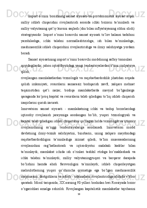 Import o rnini bosishning sanoat siyosati-bu proteksionistik siyosat orqaliʼ
milliy   ishlab   chiqarishni   rivojlantirish   asosida   ichki   bozorni   ta minlash   va	
ʼ
milliy valyutaning qat iy kursini saqlash (shu bilan inflyatsiyaning oldini olish)	
ʼ
strategiyasidir. Import o rnini bosuvchi sanoat siyosati to lov balansi tarkibini	
ʼ ʼ
yaxshilashga,   ichki   talabni   normallashtirishga,   ish   bilan   ta minlashga,	
ʼ
mashinasozlik ishlab chiqarishini rivojlantirishga va ilmiy salohiyatga yordam
beradi.
Sanoat siyosatining import o rnini bosuvchi modelining salbiy tomonlari 	
ʼ
quyidagilardir: jahon iqtisodiyotidagi yangi tendentsiyalardan o zini izolyatsiya 	
ʼ
qilish;
rivojlangan   mamlakatlardan   texnologik   va  raqobatbardoshlik   jihatidan   orqada
qolish   imkoniyati;   resurslarni   samarasiz   boshqarish   xavfi;   xalqaro   mehnat
taqsimotidan   qat i   nazar,   boshqa   mamlakatlarda   mavjud   bo lganlarga	
ʼ ʼ
qaraganda ko proq kapital va resurslarni talab qiladigan to liq ishlab chiqarish	
ʼ ʼ
zanjirlarini qurish zarurati.
Innovatsion   sanoat   siyosati   -   mamlakatning   ichki   va   tashqi   bozorlaridagi
iqtisodiy   rivojlanish   jarayoniga   asoslangan   bo lib,   yuqori   texnologiyali   va	
ʼ
kapital talab qiladigan ishlab chiqarishni qo llagan holda texnologik va ijtimoiy	
ʼ
rivojlanishning   so nggi   tendentsiyalariga   asoslanadi.   Innovatsion   model	
ʼ
davlatning   ilmiy-texnik   salohiyatini,   binobarin,   uning   xalqaro   maydondagi
raqobatbardoshligini   ta minlashga   xizmat   qiladi;   ta lim   muassasalarining	
ʼ ʼ
rivojlanishini   rag batlantiradi   va   iqtisodiyotni   malakali   kadrlar   bilan	
ʼ
ta minlaydi;   mamlakat   ichida   ish   o rinlari   tashkil   etishga   ko maklashadi   va	
ʼ ʼ ʼ
ichki   talabni   ta minlaydi;   milliy   valyutaningyuqori   va   barqaror   darajada	
ʼ
bo lishini   hamda   aholi   farovonligini   ta minlaydi;   ishlab   chiqarilayotgan	
ʼ ʼ
mahsulotlarning   yuqori   qo shimcha   qiymatiga   ega   bo lgan   mashinasozlik	
ʼ ʼ
majmuasini, dastgohlarni va asbob - uskunalarni rivojlantirishga alohida e tibor	
ʼ
qaratadi. Misol tariqasida, XX asrning 90-yillari boshidan beri Rossiyada bozor
o zgarishlari   amalga   oshirildi.   Rivojlangan   kapitalistik   mamlakatlar   tajribasini	
ʼ
18