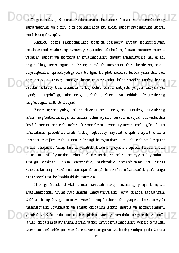 qo llagan   holda,   Rossiya   Federatsiyasi   hukumati   bozor   mexanizmlariningʼ
samaradorligi va o zini o zi boshqarishga  pul  tikib, sanoat  siyosatining  liberal	
ʼ ʼ
modelini qabul qildi.
Radikal   bozor   islohotlarining   boshida   iqtisodiy   siyosat   kontseptsiyasi
institutsional   muhitning   umumiy   iqtisodiy   islohotlari,   bozor   mexanizmlarini
yaratish   sanoat   va   korxonalar   muammolarini   davlat   aralashuvisiz   hal   qiladi
degan fikrga asoslangan edi. Biroq, narxlash jarayonini liberallashtirish, davlat
buyruqbozlik   iqtisodiyotiga   xos   bo lgan   ko plab   nazorat   funktsiyalaridan   voz	
ʼ ʼ
kechishi va hali rivojlanmagan bozor mexanizmlari bilan sovet iqtisodiyotining
barcha   tarkibiy   buzilishlarini   to liq   ochib   berdi,   natijada   yuqori   inflyatsiya,	
ʼ
byudjet   taqchilligi,   aholining   qashshoqlashishi   va   ishlab   chiqarishning
turg unligini keltirib chiqardi.	
ʼ
Bozor   iqtisodiyotiga   o tish   davrida   sanoatning   rivojlanishiga   davlatning	
ʼ
ta siri   rag batlantirishga   urinishlar   bilan   ajralib   turadi,   mavjud   quvvatlardan	
ʼ ʼ
foydalanishni   oshirish   uchun   korxonalarni   arzon   aylanma   mablag lar   bilan	
ʼ
ta minlash,   protektsionistik   tashqi   iqtisodiy   siyosat   orqali   import   o rnini	
ʼ ʼ
bosishni   rivojlantirish,   sanoat   ichidagi   integratsiyani   tezlashtirish   va   barqaror
ishlab   chiqarish   "zanjirlari"ni   yaratish.   Liberal   g oyalar   inqirozi   fonida   davlat	
ʼ
hatto   turli   xil   "yumshoq   choralar"   doirasida,   masalan,   muayyan   loyihalarni
amalga   oshirish   uchun   qarzdorlik,   bankrotlik   protseduralari   va   davlat
korxonalarining aktivlarini boshqarish orqali biznes bilan hamkorlik qilib, unga
har tomonlama ko maklashishi mumkin.	
ʼ
Hozirgi   kunda   davlat   sanoat   siyosati   rivojlanishining   yangi   bosqichi
shakllanmoqda,   uning   rivojlanishi   innovatsiyalarni   joriy   etishga   asoslangan.
Ushbu   bosqichdagi   asosiy   vazifa   raqobatbardosh   yuqori   texnologiyali
mahsulotlarni   loyihalash   va   ishlab   chiqarish   uchun   sharoit   va   mexanizmlarni
yaratishdir.Kelajakda   sanoat   kompleksi   doimiy   ravishda   o rganish   va   aqlli	
ʼ
ishlab chiqarishga aylanishi kerak, tashqi muhit muammolarini yengib o tishga,	
ʼ
uning turli xil ichki potentsiallarini yaratishga va uni boshqarishga qodir.Ushbu
19 