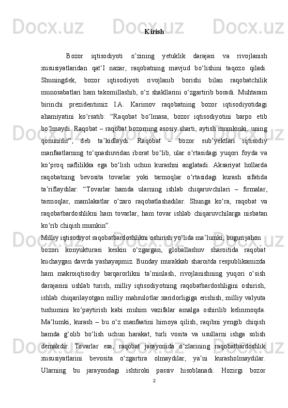 Kirish
  Bozor   iqtisodiyoti   o’zining   yetuklik   darajasi   va   rivojlanish
xususiyatlaridan   qat’I   nazar,   raqobatning   mavjud   bo‘lishini   taqozo   qiladi.
Shuningdek,   bozor   iqtisodiyoti   rivojlanib   borishi   bilan   raqobatchilik
munosabatlari   ham   takomillashib,   o‘z   shakllarini   o‘zgartirib   boradi.   Muhtaram
birinchi   prezidentimiz   I.A.   Karimov   raqobatning   bozor   iqtisodiyotidagi
ahamiyatini   ko‘rsatib:   “Raqobat   bo‘lmasa,   bozor   iqtisodiyotini   barpo   etib
bo‘lmaydi. Raqobat – raqobat bozorning asosiy  sharti, aytish  mumkinki, uning
qonunidir”,   deb   ta’kidlaydi.   Raqobat   –   bozor   sub’yektlari   iqtisodiy
manfaatlarning   to‘qnashuvidan   iborat   bo‘lib,   ular   o‘rtasidagi   yuqori   foyda   va
ko‘proq   naflilikka   ega   bo‘lish   uchun   kurashni   anglatadi.   Aksariyat   hollarda
raqobatning   bevosita   tovarlar   yoki   tarmoqlar   o‘rtasidagi   kurash   sifatida
ta’riflaydilar:   “Tovarlar   hamda   ularning   ishlab   chiqaruvchilari   –   firmalar,
tarmoqlar,   mamlakatlar   o‘zaro   raqobatlashadilar.   Shunga   ko‘ra,   raqobat   va
raqobatbardoshlikni   ham   tovarlar,   ham   tovar   ishlab   chiqaruvchilarga   nisbatan
ko‘rib chiqish mumkin”.
Milliy iqtisodiyot raqobatbardoshlikni oshirish yo‘lida ma’lumki, bugun jahon
bozori   konyukturasi   keskin   o‘zgargan,   globallashuv   sharoitida   raqobat
kuchaygan   davrda   yashayapmiz.   Bunday  murakkab   sharoitda   respublikamizda
ham   makroiqtisodiy   barqarorlikni   ta’minlash,   rivojlanishning   yuqori   o‘sish
darajasini   ushlab   turish,   milliy   iqtisodiyotning   raqobatbardoshligini   oshirish,
ishlab   chiqarilayotgan   milliy   mahsulotlar   xaridorligiga  erishish,   milliy   valyuta
tushumini   ko‘paytirish   kabi   muhim   vazifalar   amalga   oshirilib   kelinmoqda.
Ma’lumki,   kurash   –   bu   o‘z   manfaatini   himoya   qilish,   raqibni   yengib   chiqish
hamda   g‘olib   bo‘lish   uchun   harakat,   turli   vosita   va   usullarni   ishga   solish
demakdir.   Tovarlar   esa,   raqobat   jarayonida   o‘zlarining   raqobatbardoshlik
xususiyatlarini   bevosita   o‘zgartira   olmaydilar,   ya’ni   kurasholmaydilar.
Ularning   bu   jarayondagi   ishtiroki   passiv   hisoblanadi.   Hozirgi   bozor
2