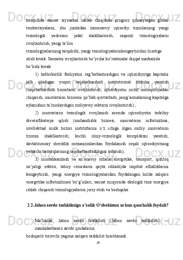 bosqichda   sanoat   siyosatini   ishlab   chiqishda   prognoz   qilinayotgan   global
tendentsiyalarni,   shu   jumladan   zamonaviy   iqtisodiy   tizimlarning   yangi
texnologik   yadrosini   jadal   shakllantirish,   raqamli   texnologiyalarni
rivojlantirish, yangi ta limʼ
texnologiyalarining tarqalishi, yangi texnologiyalarnikengaytirishni hisobga 
olish kerak. Sanoatni rivojlantirish bo yicha ko rsatmalar diqqat markazida 	
ʼ ʼ
bo lishi kerak:	
ʼ
1)   tadbirkorlik   faoliyatini   rag batlantiradigan   va   iqtisodiyotga   kapitalni	
ʼ
jalb   qiladigan   yuqori   raqobatbardosh   institutsional   muhitni   yaratish
(raqobatbardosh   bozorlarni   rivojlantirish,   iqtisodiyotni   izchil   monopoliyadan
chiqarish, innovatsion biznesni qo llab-quvvatlash; jamg armalarning kapitalga
ʼ ʼ
aylanishini ta minlaydigan moliyaviy sektorni rivojlantirish) ;	
ʼ
2)   innovatsion   texnologik   rivojlanish   asosida   iqtisodiyotni   tarkibiy
diversifikatsiya   qilish   (muhandislik   biznesi,   innovatsion   infratuzilma,
intellektual   mulk   bozori   institutlarini   o z   ichiga   olgan   milliy   innovatsion	
ʼ
tizimni   shakllantirish;   kuchli   ilmiy-texnologik   kompleksni   yaratish;
davlatxususiy   sheriklik   mexanizmlaridan   foydalanish   orqali   iqtisodiyotning
yetakchi tarmoqlarining raqobatbardoshligini oshirish);
3)   mustahkamlash   va   an anaviy   sohalar(energetika,   transport,   qishloq	
ʼ
xo jaligi   sektori,   tabiiy   resurslarni   qayta   ishlash)da   raqobat   afzalliklarini	
ʼ
kengaytirish,   yangi   energiya   texnologiyalaridan   foydalangan   holda   xalqaro
energetika infratuzilmasi  bo g inlari; sanoat miqyosida ekologik  toza energiya	
ʼ ʼ
ishlab chiqarish texnologiyalarini joriy etish va boshqalar.
2.2.Jahon savdo tashkilotiga a zolik O zbekiston uchun qanchalik foydali?	
ʼ ʻ
Ma lumki,   Jahon   savdo   tashkiloti   (Jahon   savdo   tashkiloti)   —	
ʼ
mamlakatlararo savdo qoidalarini
boshqarib turuvchi yagona xalqaro tashkilot hisoblanadi.
20 