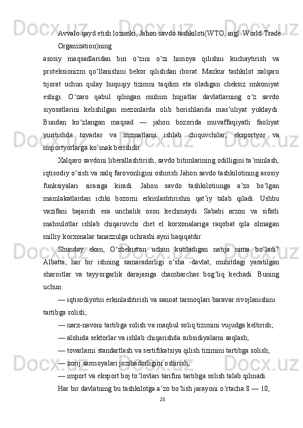 Avvalo qayd etish lozimki, Jahon savdo tashkiloti(WTO, ingl. World Trade
Organization)ning
asosiy   maqsadlaridan   biri   o zini   o zi   himoya   qilishni   kuchaytirish   vaʻ ʻ
proteksionizm   qo llanishini   bekor   qilishdan   iborat.   Mazkur   tashkilot   xalqaro	
ʻ
tijorat   uchun   qulay   huquqiy   tizimni   taqdim   eta   oladigan   cheksiz   imkoniyat
eshigi.   O zaro   qabul   qilingan   muhim   hujjatlar   davlatlarning   o z   savdo	
ʻ ʻ
siyosatlarini   kelishilgan   mezonlarda   olib   borishlarida   mas uliyat   yuklaydi.	
ʼ
Bundan   ko zlangan   maqsad   —   jahon   bozorida   muvaffaqiyatli   faoliyat	
ʻ
yuritishda   tovarlar   va   xizmatlarni   ishlab   chiquvchilar,   eksportyor   va
importyorlarga ko mak berishdir.	
ʻ
Xalqaro savdoni liberallashtirish, savdo bitimlarining odilligini ta minlash,	
ʼ
iqtisodiy o sish va xalq farovonligini oshirish Jahon savdo tashkilotining asosiy	
ʻ
funksiyalari   sirasiga   kiradi.   Jahon   savdo   tashkilotiunga   a zo   bo lgan	
ʼ ʻ
mamlakatlardan   ichki   bozorni   erkinlashtirishni   qat iy   talab   qiladi.   Ushbu	
ʼ
vazifani   bajarish   esa   unchalik   oson   kechmaydi.   Sababi   arzon   va   sifatli
mahsulotlar   ishlab   chiqaruvchi   chet   el   korxonalariga   raqobat   qila   olmagan
milliy korxonalar tanazzulga uchrashi ayni haqiqatdir.
Shunday   ekan,   O zbekiston   uchun   kutiladigan   natija   nima   bo ladi?	
ʻ ʻ
Albatta,   har   bir   ishning   samaradorligi   o sha   -davlat,   muhitdagi   yaratilgan	
ʻ
sharoitlar   va   tayyorgarlik   darajasiga   chambarchas   bog liq   kechadi.   Buning	
ʻ
uchun:
— iqtisodiyotni erkinlashtirish va sanoat tarmoqlari baravar rivojlanishini 
tartibga solish;
— narx-navoni tartibga solish va maqbul soliq tizimini vujudga keltirish;
— alohida sektorlar va ishlab chiqarishda subsidiyalarni saqlash;
— tovarlarni standartlash va sertifikatsiya qilish tizimini tartibga solish;
— xorij sarmoyalari jozibadorligini oshirish;
— import va eksport boj to lovlari tarifini tartibga solish talab qilinadi. 	
ʻ
Har bir davlatning bu tashkilotga a zo bo lish jarayoni o rtacha 8 — 10, 	
ʼ ʻ ʻ
21 