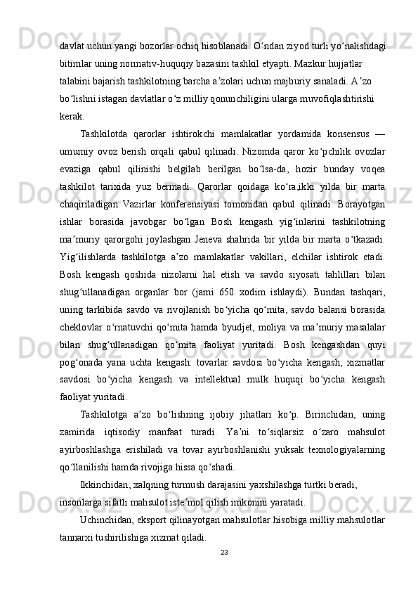 davlat uchun yangi bozorlar ochiq hisoblanadi.  O ndan ziyod turli yo nalishdagiʻ ʻ
bitimlar uning normativ-huquqiy bazasini tashkil etyapti. Mazkur hujjatlar 
talabini bajarish tashkilotning barcha a zolari uchun majburiy sanaladi. A zo 	
ʼ ʼ
bo lishni istagan davlatlar o z milliy qonunchiligini ularga muvofiqlashtirishi 	
ʻ ʻ
kerak.
Tashkilotda   qarorlar   ishtirokchi   mamlakatlar   yordamida   konsensus   —
umumiy   ovoz   berish   orqali   qabul   qilinadi.   Nizomda   qaror   ko pchilik   ovozlar	
ʻ
evaziga   qabul   qilinishi   belgilab   berilgan   bo lsa-da,   hozir   bunday   voqea	
ʻ
tashkilot   tarixida   yuz   bermadi.   Qarorlar   qoidaga   ko ra,ikki   yilda   bir   marta	
ʻ
chaqiriladigan   Vazirlar   konferensiyasi   tomonidan   qabul   qilinadi.   Borayotgan
ishlar   borasida   javobgar   bo lgan   Bosh   kengash   yig inlarini   tashkilotning	
ʻ ʻ
ma muriy   qarorgohi   joylashgan   Jeneva   shahrida   bir   yilda   bir   marta   o tkazadi.	
ʼ ʻ
Yig ilishlarda   tashkilotga   a zo   mamlakatlar   vakillari,   elchilar   ishtirok   etadi.
ʻ ʼ
Bosh   kengash   qoshida   nizolarni   hal   etish   va   savdo   siyosati   tahlillari   bilan
shug ullanadigan   organlar   bor   (jami   650   xodim   ishlaydi).   Bundan   tashqari,
ʻ
uning   tarkibida  savdo   va  rivojlanish   bo yicha   qo mita,   savdo   balansi   borasida	
ʻ ʻ
cheklovlar o rnatuvchi qo mita hamda byudjet, moliya va ma muriy masalalar	
ʻ ʻ ʼ
bilan   shug ullanadigan   qo mita   faoliyat   yuritadi.   Bosh   kengashdan   quyi
ʻ ʻ
pog onada   yana   uchta   kengash:   tovarlar   savdosi   bo yicha   kengash,   xizmatlar	
ʻ ʻ
savdosi   bo yicha   kengash   va   intellektual   mulk   huquqi   bo yicha   kengash	
ʻ ʻ
faoliyat yuritadi.
Tashkilotga   a zo   bo lishning   ijobiy   jihatlari   ko p.   Birinchidan,   uning	
ʼ ʻ ʻ
zamirida   iqtisodiy   manfaat   turadi.   Ya ni   to siqlarsiz   o zaro   mahsulot	
ʼ ʻ ʻ
ayirboshlashga   erishiladi   va   tovar   ayirboshlanishi   yuksak   texnologiyalarning
qo llanilishi hamda rivojiga hissa qo shadi.	
ʻ ʻ
Ikkinchidan, xalqning turmush darajasini yaxshilashga turtki beradi, 
insonlarga sifatli mahsulot iste mol qilish imkonini yaratadi.	
ʼ
Uchinchidan, eksport qilinayotgan mahsulotlar hisobiga milliy mahsulotlar 
tannarxi tushirilishiga xizmat qiladi.
23 