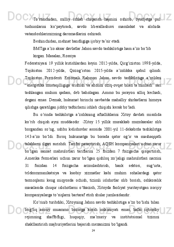 To rtinchidan,   milliy   ishlab   chiqarish   hajmini   oshirib,   byudjetga   pulʻ
tushumlarini   ko paytiradi,   savdo   liberallashuvi   mamlakat   va   alohida	
ʻ
vatandoshlarimizning daromadlarini oshiradi.
Beshinchidan, mehnat bandligiga ijobiy ta sir etadi.	
ʼ
BMTga a zo aksar davlatlar Jahon savdo tashkilotiga ham a zo bo lib 	
ʼ ʼ ʻ
kirgan. Masalan, Rossiya
Federatsiyasi   19   yillik   kutishlardan   keyin   2012-yilda,   Qirg iziston   1998-yilda,	
ʻ
Tojikiston   2012-yilda,   Qozog iston   2015-yilda   a zolikka   qabul   qilindi.	
ʻ ʼ
Tojikiston   Prezidenti   Emomali   Rahmon   Jahon   savdo   tashkilotiga   a zolikni	
ʼ
“energetika mustaqilligiga  erishish  va aholini oziq-ovqat bilan ta minlash”  sari	
ʼ
tashlangan   muhim   qadam,   deb   baholagan.   Ammo   bu   jarayon   silliq   kechadi,
degani   emas.   Demak,   hukumat   birinchi   navbatda   mahalliy   shirkatlarni   himoya
qilishga qaratilgan jiddiy tadbirlarni ishlab chiqishi kerak bo ladi.	
ʻ
Bu   o rinda   tashkilotga   a zolikning   afzalliklarini   Xitoy   davlati   misolida	
ʻ ʼ
ko rib   chiqish   ayni   muddaodir.   -Xitoy   15   yillik   murakkab   muzokaralar   olib	
ʻ
borgandan   so ng,   ushbu   kelishuvlar   asosida   2001-yil   11-dekabrda   tashkilotga	
ʻ
143-a zo   bo ldi.   Biroq   hukumatga   bu   borada   qator   og ir   va   mashaqqatli	
ʼ ʻ ʻ
talablarni ilgari surishdi. Tarifni pasaytirish, AQSH kompaniyalari uchun zarur
bo lgan   sanoat   mahsulotlari   tariflarini   25   foizdan   7   foizgacha   qisqartirish,	
ʻ
Amerika   fermerlari   uchun   zarur   bo lgan   qishloq   xo jaligi   mahsulotlari   narxini	
ʻ ʻ
31   foizdan   14   foizgacha   arzonlashtirish,   bank   sektori,   sug urta,	
ʻ
telekommunikatsiya   va   kasbiy   xizmatlar   kabi   muhim   sohalardagi   qator
tarmoqlarni   keng   miqyosda   ochish,   tizimli   islohotlar   olib   borish,   oshkoralik
masalasida   chuqur   islohotlarni   o tkazish,   Xitoyda   faoliyat   yuritayotgan   xorijiy	
ʻ
kompaniyalarga to siqlarni bartaraf etish shular jumlasidandir.	
ʻ
Ko rinib turibdiki, Xitoyning Jahon savdo tashkilotiga a zo bo lishi bilan	
ʻ ʼ ʻ
bog liq   asosiy   muammo   bozorga   kirish   imkoniyati   emas,   balki   iqtisodiy	
ʻ
rejimning   shaffofligi,   huquqiy,   ma muriy   va   institutsional   tizimni	
ʼ
shakllantirish majburiyatlarini bajarish mexanizmi bo lgandi.	
ʻ
24 