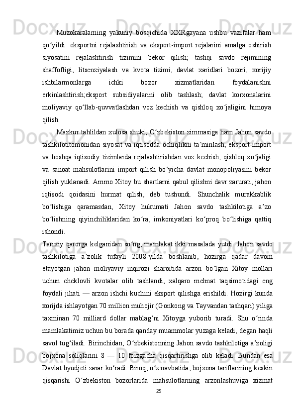 Muzokaralarning   yakuniy   bosqichida   XXRgayana   ushbu   vazifalar   ham
qo yildi:   eksportni   rejalashtirish   va   eksport-import   rejalarini   amalga   oshirishʻ
siyosatini   rejalashtirish   tizimini   bekor   qilish;   tashqi   savdo   rejimining
shaffofligi,   litsenziyalash   va   kvota   tizimi,   davlat   xaridlari   bozori,   xorijiy
ishbilarmonlarga   ichki   bozor   xizmatlaridan   foydalanishni
erkinlashtirish;eksport   subsidiyalarini   olib   tashlash;   davlat   korxonalarini
moliyaviy   qo llab-quvvatlashdan   voz   kechish   va   qishloq   xo jaligini   himoya	
ʻ ʻ
qilish.
Mazkur tahlildan xulosa shuki, O zbekiston zimmasiga ham Jahon savdo	
ʻ
tashkilotitomonidan siyosat va iqtisodda ochiqlikni ta minlash, eksport-import	
ʼ
va boshqa  iqtisodiy   tizimlarda  rejalashtirishdan  voz kechish, qishloq   xo jaligi	
ʻ
va   sanoat   mahsulotlarini   import   qilish   bo yicha   davlat   monopoliyasini   bekor	
ʻ
qilish yuklanadi. Ammo Xitoy bu shartlarni qabul qilishni davr zarurati, jahon
iqtisodi   qoidasini   hurmat   qilish,   deb   tushundi.   Shunchalik   murakkablik
bo lishiga   qaramasdan,   Xitoy   hukumati   Jahon   savdo   tashkilotiga   a zo	
ʻ ʼ
bo lishning   qiyinchiliklaridan   ko ra,   imkoniyatlari   ko proq   bo lishiga   qattiq
ʻ ʻ ʻ ʻ
ishondi.
Tarixiy qarorga kelganidan so ng, mamlakat ikki masalada yutdi: Jahon savdo	
ʻ
tashkilotiga   a zolik   tufayli   2008-yilda   boshlanib,   hozirga   qadar   davom	
ʼ
etayotgan   jahon   moliyaviy   inqirozi   sharoitida   arzon   bo lgan   Xitoy   mollari	
ʻ
uchun   cheklovli   kvotalar   olib   tashlandi,   xalqaro   mehnat   taqsimotidagi   eng
foydali jihati — arzon ishchi kuchini eksport qilishga erishildi. Hozirgi kunda
xorijda ishlayotgan 70 million muhojir (Gonkong va Tayvandan tashqari) yiliga
taxminan   70   milliard   dollar   mablag ni   Xitoyga   yuborib   turadi.   Shu   o rinda	
ʻ ʻ
mamlakatimiz uchun bu borada qanday muammolar yuzaga keladi, degan haqli
savol tug iladi. Birinchidan, O zbekistonning Jahon savdo tashkilotiga a zoligi	
ʻ ʻ ʼ
bojxona   soliqlarini   8   —   10   foizgacha   qisqartirishga   olib   keladi.   Bundan   esa
Davlat byudjeti zarar ko radi. Biroq, o z navbatida, bojxona tariflarining keskin	
ʻ ʻ
qisqarishi   O zbekiston   bozorlarida   mahsulotlarning   arzonlashuviga   xizmat	
ʻ
25 