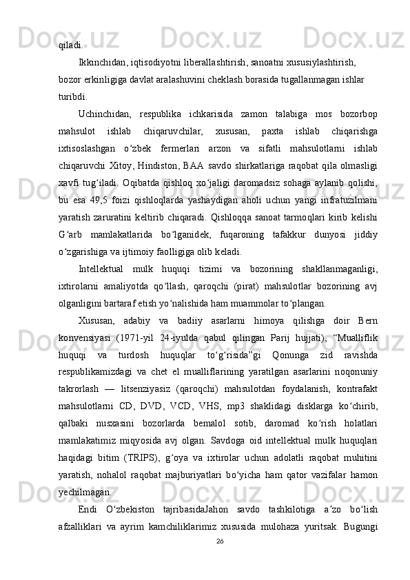 qiladi.
Ikkinchidan, iqtisodiyotni liberallashtirish, sanoatni xususiylashtirish, 
bozor erkinligiga davlat aralashuvini cheklash borasida tugallanmagan ishlar 
turibdi.
Uchinchidan,   respublika   ichkarisida   zamon   talabiga   mos   bozorbop
mahsulot   ishlab   chiqaruvchilar,   xususan,   paxta   ishlab   chiqarishga
ixtisoslashgan   o zbek   fermerlari   arzon   va   sifatli   mahsulotlarni   ishlabʻ
chiqaruvchi   Xitoy,   Hindiston,   BAA   savdo   shirkatlariga   raqobat   qila   olmasligi
xavfi   tug iladi.   Oqibatda   qishloq   xo jaligi   daromadsiz   sohaga   aylanib   qolishi,	
ʻ ʻ
bu   esa   49,5   foizi   qishloqlarda   yashaydigan   aholi   uchun   yangi   infratuzilmani
yaratish  zaruratini  keltirib   chiqaradi.  Qishloqqa  sanoat  tarmoqlari  kirib  kelishi
G arb   mamlakatlarida   bo lganidek,   fuqaroning   tafakkur   dunyosi   jiddiy	
ʻ ʻ
o zgarishiga va ijtimoiy faolligiga olib keladi.
ʻ
Intellektual   mulk   huquqi   tizimi   va   bozorining   shakllanmaganligi,
ixtirolarni   amaliyotda   qo llash,   qaroqchi   (pirat)   mahsulotlar   bozorining   avj	
ʻ
olganligini bartaraf etish yo nalishida ham muammolar to plangan.
ʻ ʻ
Xususan,   adabiy   va   badiiy   asarlarni   himoya   qilishga   doir   Bern
konvensiyasi   (1971-yil   24-iyulda   qabul   qilingan   Parij   hujjati),   “Mualliflik
huquqi   va   turdosh   huquqlar   to g risida”gi   Qonunga   zid   ravishda	
ʻ ʻ
respublikamizdagi   va   chet   el   mualliflarining   yaratilgan   asarlarini   noqonuniy
takrorlash   —   litsenziyasiz   (qaroqchi)   mahsulotdan   foydalanish,   kontrafakt
mahsulotlarni   CD,   DVD,   VCD,   VHS,   mp3   shaklidagi   disklarga   ko chirib,	
ʻ
qalbaki   nusxasini   bozorlarda   bemalol   sotib,   daromad   ko rish   holatlari	
ʻ
mamlakatimiz   miqyosida   avj   olgan.   Savdoga   oid   intellektual   mulk   huquqlari
haqidagi   bitim   (TRIPS),   g oya   va   ixtirolar   uchun   adolatli   raqobat   muhitini	
ʻ
yaratish,   nohalol   raqobat   majburiyatlari   bo yicha   ham   qator   vazifalar   hamon	
ʻ
yechilmagan.
Endi   O zbekiston   tajribasidaJahon   savdo   tashkilotiga   a zo   bo lish	
ʻ ʼ ʻ
afzalliklari   va   ayrim   kamchiliklarimiz   xususida   mulohaza   yuritsak.   Bugungi
26 