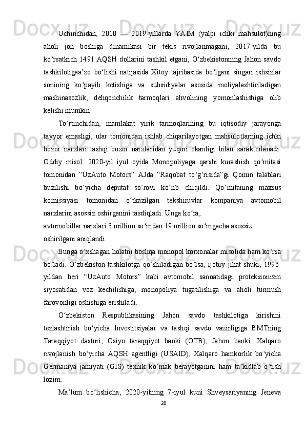 Uchinchidan,   2010   —   2019-yillarda   YAIM   (yalpi   ichki   mahsulot)ning
aholi   jon   boshiga   dinamikasi   bir   tekis   rivojlanmagani,   2017-yilda   bu
ko rsatkich  1491 AQSH dollarini tashkil etgani, O zbekistonning Jahon savdoʻ ʻ
tashkilotigaa zo   bo lishi   natijasida   Xitoy   tajribasida   bo lgani   singari   ishsizlar	
ʼ ʻ ʻ
sonining   ko payib   ketishiga   va   subsidiyalar   asosida   moliyalashtiriladigan
ʻ
mashinasozlik,   dehqonchilik   tarmoqlari   ahvolining   yomonlashishiga   olib
kelishi mumkin.
To rtinchidan,   mamlakat   yirik   tarmoqlarining   bu   iqtisodiy   jarayonga	
ʻ
tayyor   emasligi,   ular   tomonidan   ishlab   chiqarilayotgan   mahsulotlarning   ichki
bozor   narxlari   tashqi   bozor   narxlaridan   yuqori   ekanligi   bilan   xarakterlanadi.
Oddiy   misol:   2020-yil   iyul   oyida   Monopoliyaga   qarshi   kurashish   qo mitasi	
ʻ
tomonidan   “UzAuto   Motors”   AJda   “Raqobat   to g risida”gi   Qonun   talablari	
ʻ ʻ
buzilishi   bo yicha   deputat   so rovi   ko rib   chiqildi.   Qo mitaning   maxsus	
ʻ ʻ ʻ ʻ
komissiyasi   tomonidan   o tkazilgan   tekshiruvlar   kompaniya   avtomobil	
ʻ
narxlarini asossiz oshirganini tasdiqladi.  Unga ko ra,	
ʻ
avtomobillar narxlari 3 million so mdan 19 million so mgacha asossiz 	
ʻ ʻ
oshirilgani aniqlandi.
Bunga o xshagan holatni boshqa monopol korxonalar misolida ham ko rsa	
ʻ ʻ
bo ladi. O zbekiston tashkilotga qo shiladigan bo lsa, ijobiy jihat shuki, 1996-	
ʻ ʻ ʻ ʻ
yildan   beri   “UzAuto   Motors”   kabi   avtomobil   sanoatidagi   proteksionizm
siyosatidan   voz   kechilishiga,   monopoliya   tugatilishiga   va   aholi   turmush
farovonligi oshishiga erishiladi.
O zbekiston   Respublikasining   Jahon   savdo   tashkilotiga   kirishini	
ʻ
tezlashtirish   bo yicha   Investitsiyalar   va   tashqi   savdo   vazirligiga   BMTning	
ʻ
Taraqqiyot   dasturi,   Osiyo   taraqqiyot   banki   (OTB),   Jahon   banki,   Xalqaro
rivojlanish   bo yicha   AQSH   agentligi   (USAID),   Xalqaro   hamkorlik   bo yicha
ʻ ʻ
Germaniya   jamiyati   (GIS)   texnik   ko mak   berayotganini   ham   ta kidlab   o tish	
ʻ ʼ ʻ
lozim.
Ma lum   bo lishicha,   2020-yilning   7-iyul   kuni   Shveysariyaning   Jeneva	
ʼ ʻ
28 