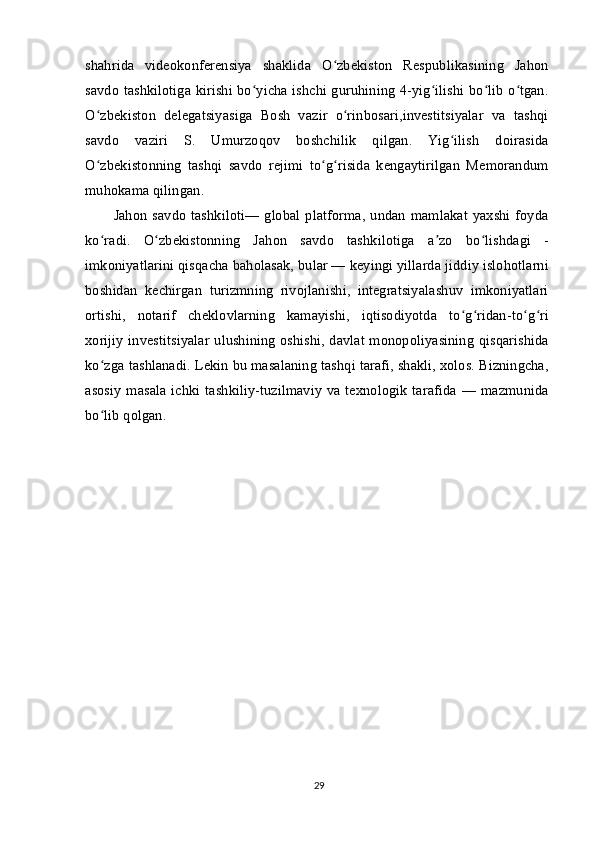 shahrida   videokonferensiya   shaklida   O zbekiston   Respublikasining   Jahonʻ
savdo tashkilotiga kirishi bo yicha ishchi guruhining 4-yig ilishi bo lib o tgan.	
ʻ ʻ ʻ ʻ
O zbekiston   delegatsiyasiga   Bosh   vazir   o rinbosari,investitsiyalar   va   tashqi	
ʻ ʻ
savdo   vaziri   S.   Umurzoqov   boshchilik   qilgan.   Yig ilish   doirasida	
ʻ
O zbekistonning   tashqi   savdo   rejimi   to g risida   kengaytirilgan   Memorandum	
ʻ ʻ ʻ
muhokama qilingan.
Jahon  savdo  tashkiloti— global platforma,  undan  mamlakat  yaxshi foyda
ko radi.   O zbekistonning   Jahon   savdo   tashkilotiga   a zo   bo lishdagi   -
ʻ ʻ ʼ ʻ
imkoniyatlarini qisqacha baholasak, bular — keyingi yillarda jiddiy islohotlarni
boshidan   kechirgan   turizmning   rivojlanishi,   integratsiyalashuv   imkoniyatlari
ortishi,   notarif   cheklovlarning   kamayishi,   iqtisodiyotda   to g ridan-to g ri	
ʻ ʻ ʻ ʻ
xorijiy investitsiyalar ulushining oshishi, davlat monopoliyasining qisqarishida
ko zga tashlanadi. Lekin bu masalaning tashqi tarafi, shakli, xolos. Bizningcha,	
ʻ
asosiy  masala  ichki  tashkiliy-tuzilmaviy  va texnologik tarafida   — mazmunida
bo lib qolgan.
ʻ
29 