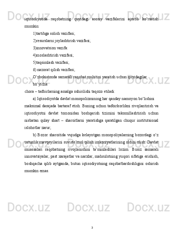 iqtisodiyotida   raqobatning   quyidagi   asosiy   vazifalarini   ajratib   ko’rsatish
mumkin:
1)tartibga solish vazifasi; 
2)resurslarni joylashtirish vazifasi; 
3)innovatsion vazifa: 
4)moslashtirish vazifasi; 
5)taqsimlash vazifasi;
6) nazorat qilish vazifasi;
O‘zbekistonda samarali raqobat muhitini yaratish uchun quyidagilar 
bo‘yicha
chora – tadbirlarning amalga oshirilishi taqozo etiladi:
a) Iqtisodiyotda davlat monopolizmining har qanday namoyon bo‘lishini
maksimal darajada bartaraf etish. Buning uchun tadbirkorlikni rivojlantirish va
iqtisodiyotni   davlat   tomonidan   boshqarish   tizimini   takomillashtirish   uchun
nisbatan   qulay   shart   –   sharoitlarni   yaratishga   qaratilgan   chuqur   institutsional
islohotlar zarur;
b) Bozor sharoitida vujudga kelayotgan monopoliyalarning bozordagi o‘z
ustunlik mavqeyilarini suviste’mol qilish imkoniyatlarining oldini olish. Davlat
muassalari   raqobatning   rivojlanishini   ta’minlashlari   lozim.   Busiz   samarali
innovatsiyalar, past xarajatlar va narxlar, mahsulotning yuqori sifatiga erishish,
boshqacha   qilib   aytganda,   butun   iqtisodiyotning   raqobatbardoshligini   oshirish
mumkin emas.
3 