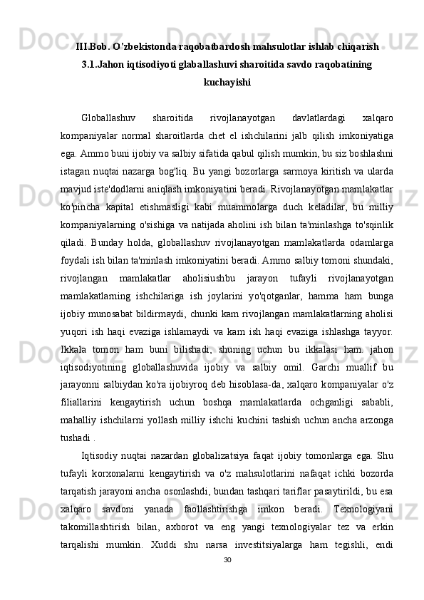 III.Bob.  O'zbekistonda raqobatbardosh mahsulotlar ishlab chiqarish
3.1.Jahon iqtisodiyoti glaballashuvi sharoitida savdo raqobatining
kuchayishi
Globallashuv   sharoitida   rivojlanayotgan   davlatlardagi   xalqaro
kompaniyalar   normal   sharoitlarda   chet   el   ishchilarini   jalb   qilish   imkoniyatiga
ega. Ammo buni ijobiy va salbiy sifatida qabul qilish mumkin, bu siz boshlashni
istagan   nuqtai  nazarga   bog'liq.  Bu  yangi  bozorlarga   sarmoya  kiritish   va ularda
mavjud iste'dodlarni aniqlash imkoniyatini beradi. Rivojlanayotgan mamlakatlar
ko'pincha   kapital   etishmasligi   kabi   muammolarga   duch   keladilar,   bu   milliy
kompaniyalarning  o'sishiga  va natijada  aholini ish   bilan  ta'minlashga  to'sqinlik
qiladi.   Bunday   holda,   globallashuv   rivojlanayotgan   mamlakatlarda   odamlarga
foydali ish bilan ta'minlash imkoniyatini beradi. Ammo salbiy tomoni shundaki,
rivojlangan   mamlakatlar   aholisiushbu   jarayon   tufayli   rivojlanayotgan
mamlakatlarning   ishchilariga   ish   joylarini   yo'qotganlar,   hamma   ham   bunga
ijobiy munosabat bildirmaydi, chunki kam rivojlangan mamlakatlarning aholisi
yuqori   ish   haqi   evaziga   ishlamaydi   va   kam   ish   haqi   evaziga   ishlashga   tayyor.
Ikkala   tomon   ham   buni   bilishadi,   shuning   uchun   bu   ikkalasi   ham.   jahon
iqtisodiyotining   globallashuvida   ijobiy   va   salbiy   omil.   Garchi   muallif   bu
jarayonni salbiydan  ko'ra  ijobiyroq deb  hisoblasa-da, xalqaro  kompaniyalar  o'z
filiallarini   kengaytirish   uchun   boshqa   mamlakatlarda   ochganligi   sababli,
mahalliy   ishchilarni  yollash   milliy   ishchi  kuchini  tashish   uchun   ancha  arzonga
tushadi . 
Iqtisodiy   nuqtai   nazardan   globalizatsiya   faqat   ijobiy   tomonlarga   ega.   Shu
tufayli   korxonalarni   kengaytirish   va   o'z   mahsulotlarini   nafaqat   ichki   bozorda
tarqatish jarayoni ancha osonlashdi, bundan tashqari tariflar pasaytirildi, bu esa
xalqaro   savdoni   yanada   faollashtirishga   imkon   beradi.   Texnologiyani
takomillashtirish   bilan,   axborot   va   eng   yangi   texnologiyalar   tez   va   erkin
tarqalishi   mumkin.   Xuddi   shu   narsa   investitsiyalarga   ham   tegishli,   endi
30 