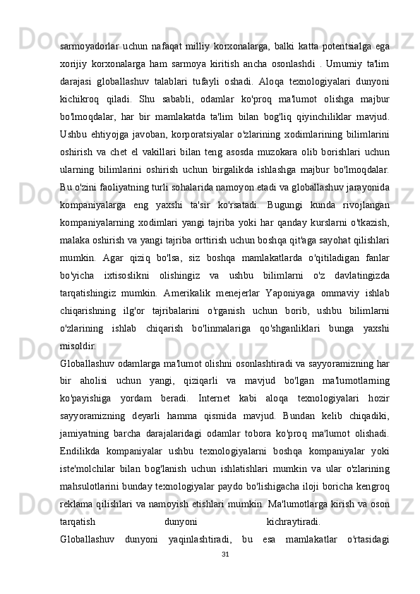 sarmoyadorlar   uchun   nafaqat   milliy   korxonalarga,   balki   katta   potentsialga   ega
xorijiy   korxonalarga   ham   sarmoya   kiritish   ancha   osonlashdi   .   Umumiy   ta'lim
darajasi   globallashuv   talablari   tufayli   oshadi.   Aloqa   texnologiyalari   dunyoni
kichikroq   qiladi.   Shu   sababli,   odamlar   ko'proq   ma'lumot   olishga   majbur
bo'lmoqdalar,   har   bir   mamlakatda   ta'lim   bilan   bog'liq   qiyinchiliklar   mavjud.
Ushbu   ehtiyojga   javoban,   korporatsiyalar   o'zlarining   xodimlarining   bilimlarini
oshirish   va   chet   el   vakillari   bilan   teng   asosda   muzokara   olib   borishlari   uchun
ularning   bilimlarini   oshirish   uchun   birgalikda   ishlashga   majbur   bo'lmoqdalar.
Bu o'zini faoliyatning turli sohalarida namoyon etadi va globallashuv jarayonida
kompaniyalarga   eng   yaxshi   ta'sir   ko'rsatadi.   Bugungi   kunda   rivojlangan
kompaniyalarning   xodimlari   yangi   tajriba   yoki   har   qanday   kurslarni   o'tkazish,
malaka oshirish va yangi tajriba orttirish uchun boshqa qit'aga sayohat qilishlari
mumkin.   Agar   qiziq   bo'lsa,   siz   boshqa   mamlakatlarda   o'qitiladigan   fanlar
bo'yicha   ixtisoslikni   olishingiz   va   ushbu   bilimlarni   o'z   davlatingizda
tarqatishingiz   mumkin.   Amerikalik   menejerlar   Yaponiyaga   ommaviy   ishlab
chiqarishning   ilg'or   tajribalarini   o'rganish   uchun   borib,   ushbu   bilimlarni
o'zlarining   ishlab   chiqarish   bo'linmalariga   qo'shganliklari   bunga   yaxshi
misoldir.  
Globallashuv odamlarga ma'lumot olishni osonlashtiradi va sayyoramizning har
bir   aholisi   uchun   yangi,   qiziqarli   va   mavjud   bo'lgan   ma'lumotlarning
ko'payishiga   yordam   beradi.   Internet   kabi   aloqa   texnologiyalari   hozir
sayyoramizning   deyarli   hamma   qismida   mavjud.   Bundan   kelib   chiqadiki,
jamiyatning   barcha   darajalaridagi   odamlar   tobora   ko'proq   ma'lumot   olishadi.
Endilikda   kompaniyalar   ushbu   texnologiyalarni   boshqa   kompaniyalar   yoki
iste'molchilar   bilan   bog'lanish   uchun   ishlatishlari   mumkin   va   ular   o'zlarining
mahsulotlarini bunday texnologiyalar paydo bo'lishigacha iloji boricha kengroq
reklama qilishlari va namoyish etishlari mumkin. Ma'lumotlarga kirish va oson
tarqatish   dunyoni   kichraytiradi.  
Globallashuv   dunyoni   yaqinlashtiradi,   bu   esa   mamlakatlar   o'rtasidagi
31 