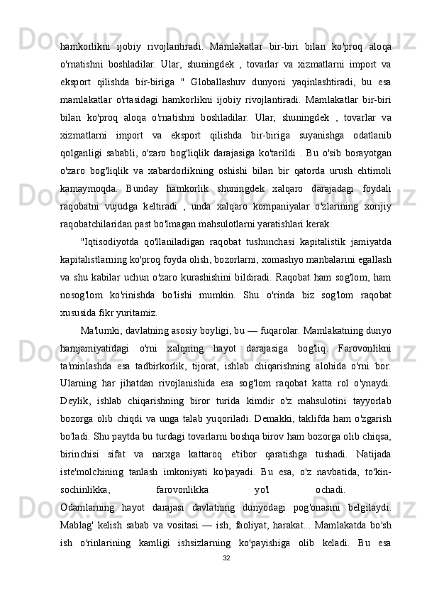 hamkorlikni   ijobiy   rivojlantiradi.   Mamlakatlar   bir-biri   bilan   ko'proq   aloqa
o'rnatishni   boshladilar.   Ular,   shuningdek   ,   tovarlar   va   xizmatlarni   import   va
eksport   qilishda   bir-biriga   "   Globallashuv   dunyoni   yaqinlashtiradi,   bu   esa
mamlakatlar   o'rtasidagi   hamkorlikni   ijobiy   rivojlantiradi.   Mamlakatlar   bir-biri
bilan   ko'proq   aloqa   o'rnatishni   boshladilar.   Ular,   shuningdek   ,   tovarlar   va
xizmatlarni   import   va   eksport   qilishda   bir-biriga   suyanishga   odatlanib
qolganligi   sababli,   o'zaro   bog'liqlik   darajasiga   ko'tarildi   .   Bu   o'sib   borayotgan
o'zaro   bog'liqlik   va   xabardorlikning   oshishi   bilan   bir   qatorda   urush   ehtimoli
kamaymoqda.   Bunday   hamkorlik   shuningdek   xalqaro   darajadagi   foydali
raqobatni   vujudga   keltiradi   ,   unda   xalqaro   kompaniyalar   o'zlarining   xorijiy
raqobatchilaridan past bo'lmagan mahsulotlarni yaratishlari kerak. 
"Iqtisodiyotda   qo'llaniladigan   raqobat   tushunchasi   kapitalistik   jamiyatda
kapitalistlarning ko'proq foyda olish, bozorlarni, xomashyo manbalarini egallash
va   shu   kabilar   uchun   o'zaro   kurashishini   bildiradi.   Raqobat   ham   sog'lom,   ham
nosog'lom   ko'rinishda   bo'lishi   mumkin.   Shu   o'rinda   biz   sog'lom   raqobat
xususida fikr yuritamiz. 
Ma'lumki, davlatning asosiy boyligi, bu — fuqarolar. Mamlakatning dunyo
hamjamiyatidagi   o'rni   xalqning   hayot   darajasiga   bog'liq.   Farovonlikni
ta'minlashda   esa   tadbirkorlik,   tijorat,   ishlab   chiqarishning   alohida   o'rni   bor.
Ularning   har   jihatdan   rivojlanishida   esa   sog'lom   raqobat   katta   rol   o'ynaydi.
Deylik,   ishlab   chiqarishning   biror   turida   kimdir   o'z   mahsulotini   tayyorlab
bozorga   olib   chiqdi  va  unga  talab  yuqoriladi.   Demakki,   taklifda   ham  o'zgarish
bo'ladi. Shu paytda bu turdagi tovarlarni boshqa birov ham bozorga olib chiqsa,
birinchisi   sifat   va   narxga   kattaroq   e'tibor   qaratishga   tushadi.   Natijada
iste'molchining   tanlash   imkoniyati   ko'payadi.   Bu   esa,   o'z   navbatida,   to'kin-
sochinlikka,   farovonlikka   yo'l   ochadi.  
Odamlarning   hayot   darajasi   davlatning   dunyodagi   pog'onasini   belgilaydi.
Mablag'   kelish   sabab   va   vositasi   —   ish,   faoliyat,   harakat...   Mamlakatda   bo'sh
ish   o'rinlarining   kamligi   ishsizlarning   ko'payishiga   olib   keladi.   Bu   esa
32 