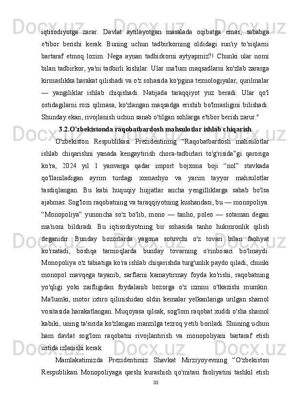 iqtisodiyotga   zarar.   Davlat   aytilayotgan   masalada   oqibatga   emas,   sababga
e'tibor   berishi   kerak.   Buning   uchun   tadbirkorning   oldidagi   sun'iy   to'siqlarni
bartaraf   etmoq   lozim.   Nega   aynan   tadbirkorni   aytyapmiz?!   Chunki   ular   nomi
bilan tadbirkor, ya'ni tadbirli kishilar. Ular ma'lum maqsadlarni ko'zlab zararga
kirmaslikka harakat qilishadi va o'z sohasida ko'pgina texnologiyalar, qurilmalar
—   yangiliklar   ishlab   chiqishadi.   Natijada   taraqqiyot   yuz   beradi.   Ular   qo'l
ostidagilarni  rozi  qilmasa,   ko'zlangan   maqsadga  erishib  bo'lmasligini  bilishadi.
Shunday ekan, rivojlanish uchun sanab o'tilgan sohlarga e'tibor berish zarur." 
3.2.O'zbekistonda raqobatbardosh mahsulotlar ishlab chiqarish
O'zbekiston   Respublikasi   Prezidentining   “Raqobatbardosh   mahsulotlar
ishlab   chiqarishni   yanada   kengaytirish   chora-tadbirlari   to'g'risida”gi   qaroriga
ko'ra,   2024   yil   1   yanvarga   qadar   import   bojxona   boji   “nol”   stavkada
qo'llaniladigan   ayrim   turdagi   xomashyo   va   yarim   tayyor   mahsulotlar
tasdiqlangan.   Bu   kabi   huquqiy   hujjatlar   ancha   yengilliklarga   sabab   bo'lsa
ajabmas. Sog'lom raqobatning va taraqqiyotning kushandasi, bu — monopoliya.
“Monopoliya”   yunoncha   so'z   bo'lib,   mono   —   tanho,   poleo   —   sotaman   degan
ma'noni   bildiradi.   Bu   iqtisodiyotning   bir   sohasida   tanho   hukmronlik   qilish
deganidir.   Bunday   bozorlarda   yagona   sotuvchi   o'z   tovari   bilan   faoliyat
ko'rsatadi,   boshqa   tarmoqlarda   bunday   tovarning   o'rinbosari   bo'lmaydi.
Monopoliya o'z tabiatiga ko'ra ishlab chiqarishda turg'unlik paydo qiladi, chunki
monopol   mavqega   tayanib,   sarflarni   kamaytirmay   foyda   ko'rishi,   raqobatning
yo'qligi   yoki   zaifligidan   foydalanib   bozorga   o'z   izmini   o'tkazishi   mumkin.
Ma'lumki,   motor   ixtiro   qilinishidan   oldin   kemalar   yelkanlariga   urilgan   shamol
vositasida harakatlangan. Muqoyasa qilsak, sog'lom raqobat xuddi o'sha shamol
kabiki, uning ta'sirida ko'zlangan manzilga tezroq yetib boriladi. Shuning uchun
ham   davlat   sog'lom   raqobatni   rivojlantirish   va   monopoliyani   bartaraf   etish
ustida izlanishi kerak. 
Mamlakatimizda   Prezidentimiz   Shavkat   Mirziyoyevning   “O'zbekiston
Respublikasi   Monopoliyaga   qarshi   kurashish   qo'mitasi   faoliyatini   tashkil   etish
33 