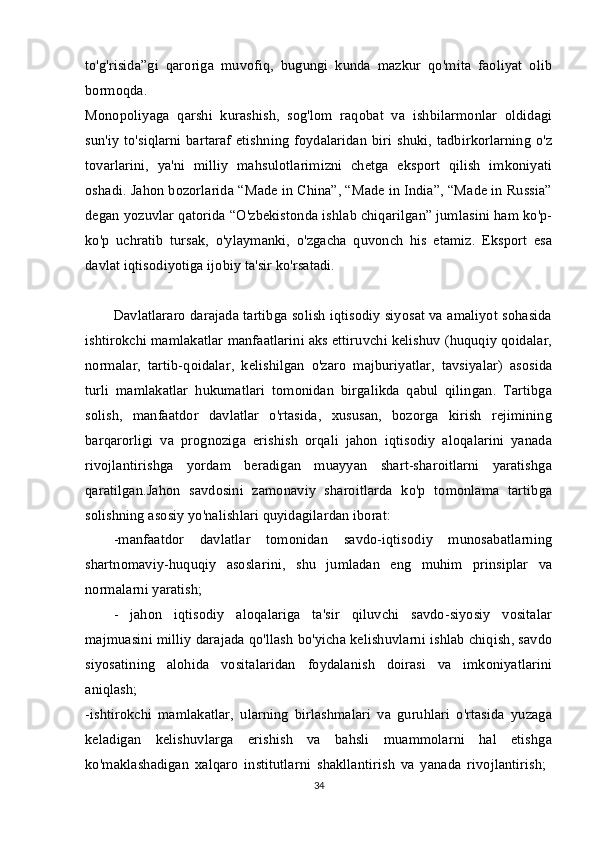 to'g'risida”gi   qaroriga   muvofiq,   bugungi   kunda   mazkur   qo'mita   faoliyat   olib
bormoqda.  
Monopoliyaga   qarshi   kurashish,   sog'lom   raqobat   va   ishbilarmonlar   oldidagi
sun'iy to'siqlarni bartaraf  etishning foydalaridan biri shuki, tadbirkorlarning o'z
tovarlarini,   ya'ni   milliy   mahsulotlarimizni   chetga   eksport   qilish   imkoniyati
oshadi. Jahon bozorlarida “Made in China”, “Made in India”, “Made in Russia”
degan yozuvlar qatorida “O'zbekistonda ishlab chiqarilgan” jumlasini ham ko'p-
ko'p   uchratib   tursak,   o'ylaymanki,   o'zgacha   quvonch   his   etamiz.   Eksport   esa
davlat iqtisodiyotiga ijobiy ta'sir ko'rsatadi. 
Davlatlararo darajada tartibga solish iqtisodiy siyosat va amaliyot sohasida
ishtirokchi mamlakatlar manfaatlarini aks ettiruvchi kelishuv (huquqiy qoidalar,
normalar,   tartib-qoidalar,   kelishilgan   o'zaro   majburiyatlar,   tavsiyalar)   asosida
turli   mamlakatlar   hukumatlari   tomonidan   birgalikda   qabul   qilingan.   Tartibga
solish,   manfaatdor   davlatlar   o'rtasida,   xususan,   bozorga   kirish   rejimining
barqarorligi   va   prognoziga   erishish   orqali   jahon   iqtisodiy   aloqalarini   yanada
rivojlantirishga   yordam   beradigan   muayyan   shart-sharoitlarni   yaratishga
qaratilgan.Jahon   savdosini   zamonaviy   sharoitlarda   ko'p   tomonlama   tartibga
solishning asosiy yo'nalishlari quyidagilardan iborat: 
-manfaatdor   davlatlar   tomonidan   savdo-iqtisodiy   munosabatlarning
shartnomaviy-huquqiy   asoslarini,   shu   jumladan   eng   muhim   prinsiplar   va
normalarni yaratish; 
-   jahon   iqtisodiy   aloqalariga   ta'sir   qiluvchi   savdo-siyosiy   vositalar
majmuasini milliy darajada qo'llash bo'yicha kelishuvlarni ishlab chiqish, savdo
siyosatining   alohida   vositalaridan   foydalanish   doirasi   va   imkoniyatlarini
aniqlash;  
-ishtirokchi   mamlakatlar,   ularning   birlashmalari   va   guruhlari   o'rtasida   yuzaga
keladigan   kelishuvlarga   erishish   va   bahsli   muammolarni   hal   etishga
ko'maklashadigan   xalqaro   institutlarni   shakllantirish   va   yanada   rivojlantirish;  
34 