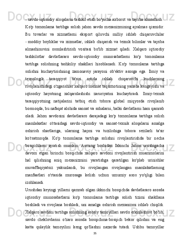 - savdo-iqtisodiy aloqalarni tashkil etish bo'yicha axborot va tajriba almashish.  
Ko'p tomonlama  tartibga  solish  jahon savdo  mexanizmining  ajralmas  qismidir.
Bu   tovarlar   va   xizmatlarni   eksport   qiluvchi   milliy   ishlab   chiqaruvchilar
-   moddiy   boyliklar   va   xizmatlar,   ishlab   chiqarish   va   texnik   bilimlar   va   tajriba
almashinuvini   osonlashtirish   vositasi   bo'lib   xizmat   qiladi.   Xalqaro   iqtisodiy
tashkilotlar   davlatlararo   savdo-iqtisodiy   munosabatlarni   ko'p   tomonlama
tartibga   solishning   tashkiliy   shakllari   hisoblanadi.   Ko'p   tomonlama   tartibga
solishni   kuchaytirishning   zamonaviy   jarayoni   ob'ektiv   asosga   ega.   Ilmiy   va
texnologik   taraqqiyot   ta'siri   ostida   ishlab   chiqaruvchi   kuchlarning
rivojlanishidagi o'zgarishlar xalqaro mehnat taqsimotining yanada kengayishi va
iqtisodiy   hayotning   xalqarolashishi   zaruriyatini   kuchaytiradi.   Ilmiy-texnik
taraqqiyotning   natijalarini   tatbiq   etish   tobora   global   miqyosda   rivojlanib
bormoqda, bu nafaqat alohida sanoat va sohalarni, balki davlatlarni ham qamrab
oladi.   Jahon   savdosini   davlatlararo   darajadagi   ko'p   tomonlama   tartibga   solish
mamlakatlar   o'rtasidagi   savdo-iqtisodiy   va   sanoat-texnik   aloqalarni   amalga
oshirish   shartlariga,   ularning   hajmi   va   tuzilishiga   tobora   sezilarli   ta'sir
ko'rsatmoqda.   Ko'p   tomonlama   tartibga   solishni   rivojlantirishda   bir   necha
bosqichlarni   ajratish   mumkin.   Asrning   boshidan   Ikkinchi   Jahon   urushigacha
davom   etgan   birinchi   bosqichda   xalqaro   savdoni   rivojlantirish   muammolarini
hal   qilishning   aniq   mexanizmini   yaratishga   qaratilgan   ko'plab   urinishlar
muvaffaqiyatsiz   yakunlandi,   bu   rivojlangan   rivojlangan   mamlakatlarning
manfaatlari   o'rtasida   murosaga   kelish   uchun   umumiy   asos   yo'qligi   bilan
izohlanadi.  
Urushdan keyingi yillarni qamrab olgan ikkinchi bosqichda davlatlararo asosda
iqtisodiy   munosabatlarni   ko'p   tomonlama   tartibga   solish   tizimi   shakllana
boshladi   va   rivojlana   boshladi,   uni   amalga   oshirish   mexanizmi   ishlab   chiqildi.
Xalqaro savdoni tartibga solishning asosiy tamoyillari savdo erkinlashuvi bo'lib,
savdo   cheklovlarini   o'zaro   asosda   bosqichma-bosqich   bekor   qilishni   va   eng
katta   qulaylik   tamoyilini   keng   qo'llashni   nazarda   tutadi.   Ushbu   tamoyillar
35 