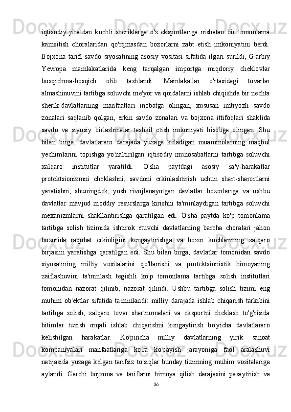 iqtisodiy   jihatdan   kuchli   sheriklarga   o'z   eksportlariga   nisbatan   bir   tomonlama
kamsitish   choralaridan   qo'rqmasdan   bozorlarni   zabt   etish   imkoniyatini   berdi.
Bojxona   tarifi   savdo   siyosatining   asosiy   vositasi   sifatida   ilgari   surildi,   G'arbiy
Yevropa   mamlakatlarida   keng   tarqalgan   importga   miqdoriy   cheklovlar
bosqichma-bosqich   olib   tashlandi.   Mamlakatlar   o'rtasidagi   tovarlar
almashinuvini tartibga soluvchi me'yor va qoidalarni ishlab chiqishda bir nechta
sherik-davlatlarning   manfaatlari   inobatga   olingan,   xususan   imtiyozli   savdo
zonalari   saqlanib   qolgan,   erkin   savdo   zonalari   va   bojxona   ittifoqlari   shaklida
savdo   va   siyosiy   birlashmalar   tashkil   etish   imkoniyati   hisobga   olingan.   Shu
bilan   birga,   davlatlararo   darajada   yuzaga   keladigan   muammolarning   maqbul
yechimlarini   topishga   yo'naltirilgan   iqtisodiy   munosabatlarni   tartibga   soluvchi
xalqaro   institutlar   yaratildi.   O'sha   paytdagi   asosiy   sa'y-harakatlar
protektsionizmni   cheklashni,   savdoni   erkinlashtirish   uchun   shart-sharoitlarni
yaratishni,   shuningdek,   yosh   rivojlanayotgan   davlatlar   bozorlariga   va   ushbu
davlatlar   mavjud   moddiy   resurslarga   kirishni   ta'minlaydigan   tartibga   soluvchi
mexanizmlarni   shakllantirishga   qaratilgan   edi.   O'sha   paytda   ko'p   tomonlama
tartibga   solish   tizimida   ishtirok   etuvchi   davlatlarning   barcha   choralari   jahon
bozorida   raqobat   erkinligini   kengaytirishga   va   bozor   kuchlarining   xalqaro
birjasini   yaratishga   qaratilgan   edi.   Shu   bilan   birga,   davlatlar   tomonidan   savdo
siyosatining   milliy   vositalarini   qo'llanishi   va   protektsionistik   himoyaning
zaiflashuvini   ta'minlash   tegishli   ko'p   tomonlama   tartibga   solish   institutlari
tomonidan   nazorat   qilinib,   nazorat   qilindi.   Ushbu   tartibga   solish   tizimi   eng
muhim   ob'ektlar   sifatida   ta'minlandi:   milliy   darajada   ishlab   chiqarish   tarkibini
tartibga   solish,   xalqaro   tovar   shartnomalari   va   eksportni   cheklash   to'g'risida
bitimlar   tuzish   orqali   ishlab   chiqarishni   kengaytirish   bo'yicha   davlatlararo
kelishilgan   harakatlar.   Ko'pincha   milliy   davlatlarning   yirik   sanoat
kompaniyalari   manfaatlariga   ko'ra   ko'payish   jarayoniga   faol   aralashuvi
natijasida yuzaga kelgan tarifsiz  to'siqlar bunday tizimning muhim vositalariga
aylandi.   Garchi   bojxona   va   tariflarni   himoya   qilish   darajasini   pasaytirish   va
36 