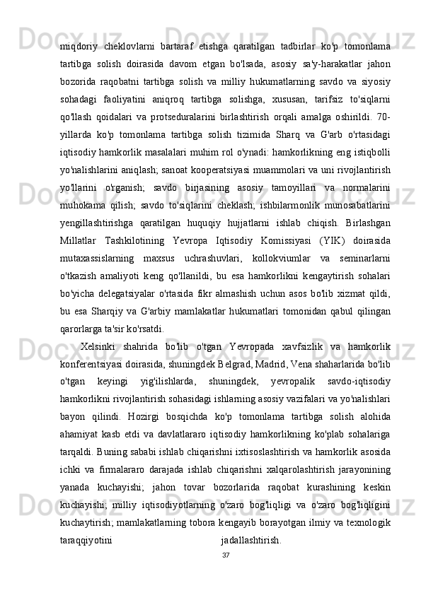 miqdoriy   cheklovlarni   bartaraf   etishga   qaratilgan   tadbirlar   ko'p   tomonlama
tartibga   solish   doirasida   davom   etgan   bo'lsada,   asosiy   sa'y-harakatlar   jahon
bozorida   raqobatni   tartibga   solish   va   milliy   hukumatlarning   savdo   va   siyosiy
sohadagi   faoliyatini   aniqroq   tartibga   solishga,   xususan,   tarifsiz   to'siqlarni
qo'llash   qoidalari   va   protseduralarini   birlashtirish   orqali   amalga   oshirildi.   70-
yillarda   ko'p   tomonlama   tartibga   solish   tizimida   Sharq   va   G'arb   o'rtasidagi
iqtisodiy hamkorlik masalalari muhim rol o'ynadi: hamkorlikning eng istiqbolli
yo'nalishlarini aniqlash; sanoat kooperatsiyasi muammolari va uni rivojlantirish
yo'llarini   o'rganish;   savdo   birjasining   asosiy   tamoyillari   va   normalarini
muhokama   qilish;   savdo   to'siqlarini   cheklash;   ishbilarmonlik   munosabatlarini
yengillashtirishga   qaratilgan   huquqiy   hujjatlarni   ishlab   chiqish.   Birlashgan
Millatlar   Tashkilotining   Yevropa   Iqtisodiy   Komissiyasi   (YIK)   doirasida
mutaxassislarning   maxsus   uchrashuvlari,   kollokviumlar   va   seminarlarni
o'tkazish   amaliyoti   keng   qo'llanildi,   bu   esa   hamkorlikni   kengaytirish   sohalari
bo'yicha   delegatsiyalar   o'rtasida   fikr   almashish   uchun   asos   bo'lib   xizmat   qildi,
bu   esa   Sharqiy   va   G'arbiy   mamlakatlar   hukumatlari   tomonidan   qabul   qilingan
qarorlarga ta'sir ko'rsatdi. 
Xelsinki   shahrida   bo'lib   o'tgan   Yevropada   xavfsizlik   va   hamkorlik
konferentsiyasi doirasida, shuningdek Belgrad, Madrid, Vena shaharlarida bo'lib
o'tgan   keyingi   yig'ilishlarda,   shuningdek,   yevropalik   savdo-iqtisodiy
hamkorlikni rivojlantirish sohasidagi ishlarning asosiy vazifalari va yo'nalishlari
bayon   qilindi.   Hozirgi   bosqichda   ko'p   tomonlama   tartibga   solish   alohida
ahamiyat   kasb   etdi   va   davlatlararo   iqtisodiy   hamkorlikning   ko'plab   sohalariga
tarqaldi. Buning sababi ishlab chiqarishni ixtisoslashtirish va hamkorlik asosida
ichki   va   firmalararo   darajada   ishlab   chiqarishni   xalqarolashtirish   jarayonining
yanada   kuchayishi;   jahon   tovar   bozorlarida   raqobat   kurashining   keskin
kuchayishi;   milliy   iqtisodiyotlarning   o'zaro   bog'liqligi   va   o'zaro   bog'liqligini
kuchaytirish; mamlakatlarning tobora kengayib borayotgan ilmiy va texnologik
taraqqiyotini   jadallashtirish.  
37 