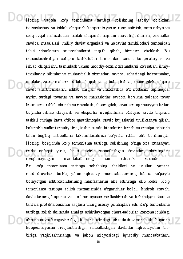 Hozirgi   vaqtda   ko'p   tomonlama   tartibga   solishning   asosiy   ob'ektlari
ixtisoslashuv   va   ishlab   chiqarish   kooperatsiyasini   rivojlantirish,   xom   ashyo   va
oziq-ovqat   mahsulotlari   ishlab   chiqarish   hajmini   muvofiqlashtirish,   xizmatlar
savdosi   masalalari,   milliy   davlat   organlari   va   nodavlat   tashkilotlari   tomonidan
ichki   idoralararo   munosabatlarni   targ'ib   qilish,   biznesni   cheklash.   Bu
ixtisoslashtirilgan   xalqaro   tashkilotlar   tomonidan   sanoat   kooperatsiyasi   va
ishlab chiqarishni ta'minlash uchun moddiy-texnik xizmatlarni ko'rsatish, ilmiy-
texnikaviy   bilimlar   va   muhandislik   xizmatlari   savdosi   sohasidagi   ko'rsatmalar,
qoidalar   va   normalarni   ishlab   chiqish   va   qabul   qilishda,   shuningdek   xalqaro
savdo   shartnomalarini   ishlab   chiqish   va   imzolashda   o'z   ifodasini   topmoqda,
ayrim   turdagi   tovarlar   va   tayyor   mahsulotlar   savdosi   bo'yicha   xalqaro   tovar
bitimlarini ishlab chiqish va imzolash, shuningdek, tovarlarning muayyan turlari
bo'yicha   ishlab   chiqarish   va   eksportni   rivojlantirish.   Xalqaro   savdo   birjasini
tashkil   etishga   katta   e'tibor   qaratilmoqda,   savdo   hujjatlarini   unifikatsiya   qilish,
hakamlik sudlari amaliyotini, tashqi savdo bitimlarini tuzish va amalga oshirish
bilan   bog'liq   tartibotlarni   takomillashtirish   bo'yicha   ishlar   olib   borilmoqda.
Hozirgi   bosqichda   ko'p   tomonlama   tartibga   solishning   o'ziga   xos   xususiyati
unda   nafaqat   yirik,   balki   kichik   sanoatlashgan   davlatlar,   shuningdek
rivojlanayotgan   mamlakatlarning   ham   ishtirok   etishidir.  
Bu   ko'p   tomonlama   tartibga   solishning   shakllari   va   usullari   yanada
moslashuvchan   bo'lib,   jahon   iqtisodiy   munosabatlarining   tobora   ko'payib
borayotgan   ishtirokchilarining   manfaatlarini   aks   ettirishga   olib   keldi.   Ko'p
tomonlama   tartibga   solish   mexanizmida   o'zgarishlar   bo'ldi.   Ishtirok   etuvchi
davlatlarning   bojxona   va   tarif   himoyasini   zaiflashtirish   va   kelishilgan   doirada
tarifsiz  protektsionizmni saqlash  uning  asosiy  printsiplari  edi. Ko'p tomonlama
tartibga solish doirasida amalga oshirilayotgan chora-tadbirlar korxona ichidagi
almashinuvni kengaytirishga, korxona ichidagi ixtisoslashuv va ishlab chiqarish
kooperatsiyasini   rivojlantirishga,   sanoatlashgan   davlatlar   iqtisodiyotini   bir-
biriga   yaqinlashtirishga   va   jahon   miqyosidagi   iqtisodiy   munosabatlarni
38 