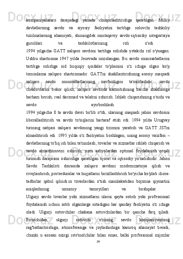 kompaniyalararo   darajadagi   yanada   chuqurlashtirishga   qaratilgan.   Milliy
davlatlarning   savdo   va   siyosiy   faoliyatini   tartibga   soluvchi   tashkiliy
tuzilmalarning   ahamiyati,   shuningdek   mintaqaviy   savdo-iqtisodiy   integratsiya
guruhlari   va   tashkilotlarining   roli   o'sdi.  
1994   yilgacha   GATT   xalqaro   savdoni   tartibga   solishda   yetakchi   rol   o'ynagan.
Ushbu   shartnoma   1947   yilda   Jenevada   imzolangan.   Bu   savdo   munosabatlarini
tartibga   solishga   oid   huquqiy   qoidalar   to'plamini   o'z   ichiga   olgan   ko'p
tomonlama   xalqaro   shartnomadir.   GATTni   shakllantirishning   asosiy   maqsadi
xalqaro   savdo   munosabatlarining   xavfsizligini   ta'minlashdir:   savdo
cheklovlarini   bekor   qilish;   xalqaro   savdoda   kamsitishning   barcha   shakllariga
barham berish; real daromad va talabni oshirish. Ishlab chiqarishning o'sishi va
savdo   ayirboshlash.  
1994   yilgacha   8   ta   savdo   davri   bo'lib   o'tdi,   ularning   maqsadi   jahon   savdosini
liberallashtirish   va   savdo   to'siqlarini   bartaraf   etish   edi.   1994   yilda   Urugvay
turining   natijasi   xalqaro   savdoning   yangi   tizimini   yaratish   va   GATT   JSTni
almashtirish   edi.   1995   yilda   o'z   faoliyatini   boshlagan,   uning   asosiy   vazifasi   –
davlatlarning to'liq ish bilan ta'minlash, tovarlar va xizmatlar ishlab chiqarish va
savdo   almashinuvini   oshirish,   xom   ashyolardan   optimal   foydalanish   orqali
turmush darajasini oshirishga qaratilgan tijorat va iqtisodiy yo'nalishidir. Jahon
Savdo   Tashkiloti   doirasida   xalqaro   savdoni   modernizatsiya   qilish   va
rivojlantirish, protseduralar va hujjatlarni birxillashtirish bo'yicha ko'plab chora-
tadbirlar   qabul   qilindi:m   tovarlardan   o'tish   mamlakatidan   bojxona   qiymatini
aniqlashning   umumiy   tamoyillari   va   boshqalar.  
Ulgurji   savdo   tovarlar   yoki   xizmatlarni   ularni   qayta   sotish   yoki   professional
foydalanish   uchun   sotib   olganlarga   sotadigan   har   qanday   faoliyatni   o'z   ichiga
oladi.   Ulgurji   sotuvchilar   chakana   sotuvchilardan   bir   qancha   farq   qiladi.
Birinchidan,   ulgurji   sotuvchi   o'zining   savdo   kompaniyasining
rag'batlantirishiga,   atmosferasiga   va   joylashishiga   kamroq   ahamiyat   beradi,
chunki   u   asosan   oxirgi   iste'molchilar   bilan   emas,   balki   professional   mijozlar
39