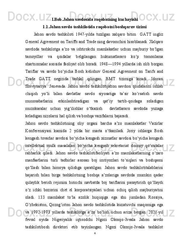 I.Bob.Jahon savdosida raqobatning kuchayishi
1.1.Jahon savdo tashkilotida raqobatni boshqaruv tizimi
Jahon   savdo   tashkiloti   1947-yilda   tuzilgan   xalqaro   bitim     GATT   ingliz
General Agreement on Tariffs and Trade ning davomchisi hisoblanadi. Xalqaro
savdoda   tashkilotga   a zo   va   ishtirokchi   mamlakatlar   uchun   majburiy   bo lganʼ ʻ
tamoyillar   va   qoidalar   belgilangan   hukumatlararo   ko p   tomonlama	
ʻ
shartnomalar asosida faoliyat olib boradi. 1948—1994 yillarda ish olib borgan
Tariflar   va   savdo   bo yicha   Bosh   kelishuv   General   Agreement   on   Tarifs   and	
ʻ
Trade   GATT   negizida   tashkil   qilingan.   BMT   tizimiga   kiradi.   Idorasi
Shveysariya     Jenevada.   Jahon   savdo   tashkilotijahon   savdosi   qoidalarini   ishlab
chiqish   yo li   bilan   davlatlar   savdo   siyosatiga   ta sir   ko rsatish   savdo	
ʻ ʼ ʻ
munosabatlarini   erkinlashtiradigan   va   qat’iy   tartib-qoidaga   soladigan
muzokaralar   uchun   yig ilishlar   o tkazish     davlatlararo   savdoda   yuzaga	
ʻ ʻ
keladigan nizolarni hal qilish va boshqa vazifalarni bajaradi.
Jahon   savdo   tashkilotining   oliy   organi   barcha   a zo   mamlakatlar   Vazirlar	
ʼ
Konferensiyasi   kamida   2   yilda   bir   marta   o tkaziladi.   Joriy   ishlarga   Bosh	
ʻ
kengash tovarlar savdosi bo yicha kengash xizmatlar savdosi bo yicha kengash	
ʻ ʻ
intellektual   mulk   masalalari   bo yicha   kengash   sekretariat   doimiy   qo mitalar	
ʻ ʻ
rahbarlik   qiladi.   Jahon   savdo   tashkilotifaoliyati   a zo   mamlakatlarning   o zaro	
ʼ ʻ
manfaatlarini   turli   tadbirlar   asosan   boj   imtiyozlari   to siqlari   va   boshqasni	
ʻ
qo llash   bilan   himoya   qilishga   qaratilgan.   Jahon   savdo   tashkilotitalablarini	
ʻ
bajarish   bilan   birga   tashkilotning   boshqa   a zolariga   savdoda   mumkin   qadar	
ʼ
qulaylik   berish   rejimini   birinchi   navbatda   boj   tariflarini   pasaytirish   qo llaydi	
ʻ
o z   ichki   bozorini   chet   el   korporatsiyalari   uchun   ochiq   qilish   majburiyatini	
ʻ
oladi.   133   mamlakat   to la   azolik   huquqiga   ega   shu   jumladan   Rossiya,	
ʻ
O zbekiston,   Qozog iston   Jahon   savdo   tashkilotida   kuzatuvchi   maqomiga   ega	
ʻ ʻ
va   1992-1993   yillarda   tashkilotga   a zo   bo lish   uchun   ariza   bergan.   2021-yil	
ʼ ʻ
fevral   oyida   Nigeriyalik   iqtisodchi   Ngozi   Okonjo-Iveala   Jahon   savdo
tashkilotibosh   direktori   etib   tayinlangan.   Ngozi   Okonjo-Iveala   tashkilot
4 