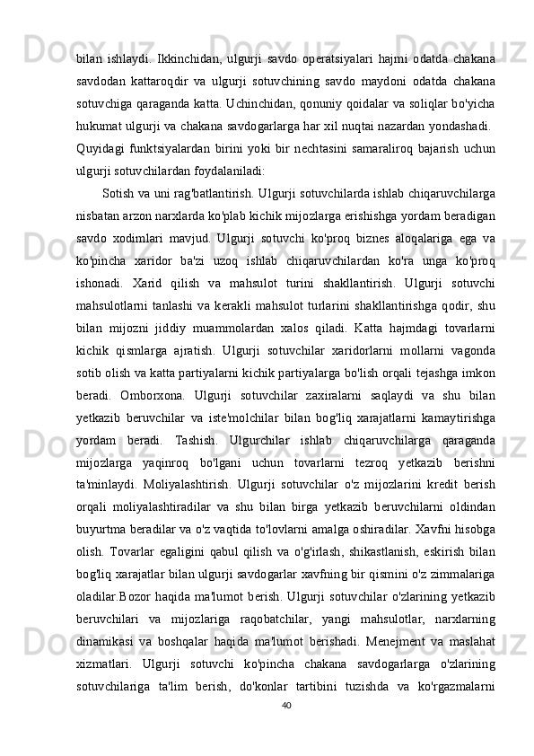 bilan   ishlaydi.   Ikkinchidan,   ulgurji   savdo   operatsiyalari   hajmi   odatda   chakana
savdodan   kattaroqdir   va   ulgurji   sotuvchining   savdo   maydoni   odatda   chakana
sotuvchiga qaraganda katta. Uchinchidan, qonuniy qoidalar va soliqlar bo'yicha
hukumat ulgurji va chakana savdogarlarga har xil nuqtai nazardan yondashadi.  
Quyidagi   funktsiyalardan   birini   yoki   bir   nechtasini   samaraliroq   bajarish   uchun
ulgurji sotuvchilardan foydalaniladi: 
Sotish va uni rag'batlantirish. Ulgurji sotuvchilarda ishlab chiqaruvchilarga
nisbatan arzon narxlarda ko'plab kichik mijozlarga erishishga yordam beradigan
savdo   xodimlari   mavjud.   Ulgurji   sotuvchi   ko'proq   biznes   aloqalariga   ega   va
ko'pincha   xaridor   ba'zi   uzoq   ishlab   chiqaruvchilardan   ko'ra   unga   ko'proq
ishonadi.   Xarid   qilish   va   mahsulot   turini   shakllantirish.   Ulgurji   sotuvchi
mahsulotlarni   tanlashi   va   kerakli   mahsulot   turlarini   shakllantirishga   qodir,   shu
bilan   mijozni   jiddiy   muammolardan   xalos   qiladi.   Katta   hajmdagi   tovarlarni
kichik   qismlarga   ajratish.   Ulgurji   sotuvchilar   xaridorlarni   mollarni   vagonda
sotib olish va katta partiyalarni kichik partiyalarga bo'lish orqali tejashga imkon
beradi.   Omborxona.   Ulgurji   sotuvchilar   zaxiralarni   saqlaydi   va   shu   bilan
yetkazib   beruvchilar   va   iste'molchilar   bilan   bog'liq   xarajatlarni   kamaytirishga
yordam   beradi.   Tashish.   Ulgurchilar   ishlab   chiqaruvchilarga   qaraganda
mijozlarga   yaqinroq   bo'lgani   uchun   tovarlarni   tezroq   yetkazib   berishni
ta'minlaydi.   Moliyalashtirish.   Ulgurji   sotuvchilar   o'z   mijozlarini   kredit   berish
orqali   moliyalashtiradilar   va   shu   bilan   birga   yetkazib   beruvchilarni   oldindan
buyurtma beradilar va o'z vaqtida to'lovlarni amalga oshiradilar. Xavfni hisobga
olish.   Tovarlar   egaligini   qabul   qilish   va   o'g'irlash,   shikastlanish,   eskirish   bilan
bog'liq xarajatlar bilan ulgurji savdogarlar xavfning bir qismini o'z zimmalariga
oladilar.Bozor  haqida   ma'lumot   berish.  Ulgurji  sotuvchilar   o'zlarining   yetkazib
beruvchilari   va   mijozlariga   raqobatchilar,   yangi   mahsulotlar,   narxlarning
dinamikasi   va   boshqalar   haqida   ma'lumot   berishadi.   Menejment   va   maslahat
xizmatlari.   Ulgurji   sotuvchi   ko'pincha   chakana   savdogarlarga   o'zlarining
sotuvchilariga   ta'lim   berish,   do'konlar   tartibini   tuzishda   va   ko'rgazmalarni
40 