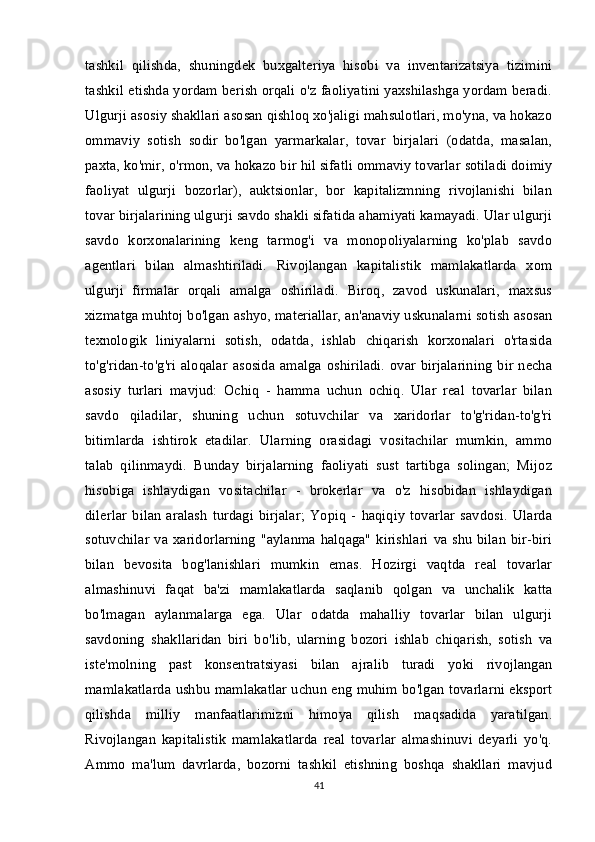 tashkil   qilishda,   shuningdek   buxgalteriya   hisobi   va   inventarizatsiya   tizimini
tashkil etishda yordam berish orqali o'z faoliyatini yaxshilashga yordam beradi.
Ulgurji asosiy shakllari asosan qishloq xo'jaligi mahsulotlari, mo'yna, va hokazo
ommaviy   sotish   sodir   bo'lgan   yarmarkalar,   tovar   birjalari   (odatda,   masalan,
paxta, ko'mir, o'rmon, va hokazo bir hil sifatli ommaviy tovarlar sotiladi doimiy
faoliyat   ulgurji   bozorlar),   auktsionlar,   bor   kapitalizmning   rivojlanishi   bilan
tovar birjalarining ulgurji savdo shakli sifatida ahamiyati kamayadi. Ular ulgurji
savdo   korxonalarining   keng   tarmog'i   va   monopoliyalarning   ko'plab   savdo
agentlari   bilan   almashtiriladi.   Rivojlangan   kapitalistik   mamlakatlarda   xom
ulgurji   firmalar   orqali   amalga   oshiriladi.   Biroq,   zavod   uskunalari,   maxsus
xizmatga muhtoj bo'lgan ashyo,   materiallar, an'anaviy uskunalarni sotish asosan
texnologik   liniyalarni   sotish,   odatda,   ishlab   chiqarish   korxonalari   o'rtasida
to'g'ridan-to'g'ri aloqalar  asosida amalga  oshiriladi.  ovar birjalarining  bir necha
asosiy   turlari   mavjud:   Ochiq   -   hamma   uchun   ochiq.   Ular   real   tovarlar   bilan
savdo   qiladilar,   shuning   uchun   sotuvchilar   va   xaridorlar   to'g'ridan-to'g'ri
bitimlarda   ishtirok   etadilar.   Ularning   orasidagi   vositachilar   mumkin,   ammo
talab   qilinmaydi.   Bunday   birjalarning   faoliyati   sust   tartibga   solingan;   Mijoz
hisobiga   ishlaydigan   vositachilar   -   brokerlar   va   o'z   hisobidan   ishlaydigan
dilerlar   bilan   aralash   turdagi   birjalar;   Yopiq   -   haqiqiy   tovarlar   savdosi.   Ularda
sotuvchilar va xaridorlarning  "aylanma halqaga" kirishlari  va shu  bilan  bir-biri
bilan   bevosita   bog'lanishlari   mumkin   emas.   Hozirgi   vaqtda   real   tovarlar
almashinuvi   faqat   ba'zi   mamlakatlarda   saqlanib   qolgan   va   unchalik   katta
bo'lmagan   aylanmalarga   ega.   Ular   odatda   mahalliy   tovarlar   bilan   ulgurji
savdoning   shakllaridan   biri   bo'lib,   ularning   bozori   ishlab   chiqarish,   sotish   va
iste'molning   past   konsentratsiyasi   bilan   ajralib   turadi   yoki   rivojlangan
mamlakatlarda ushbu mamlakatlar uchun eng muhim bo'lgan tovarlarni eksport
qilishda   milliy   manfaatlarimizni   himoya   qilish   maqsadida   yaratilgan.
Rivojlangan   kapitalistik   mamlakatlarda   real   tovarlar   almashinuvi   deyarli   yo'q.
Ammo   ma'lum   davrlarda,   bozorni   tashkil   etishning   boshqa   shakllari   mavjud
41 