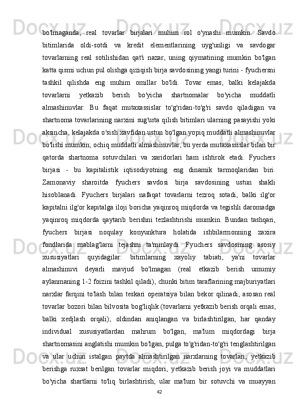 bo'lmaganda,   real   tovarlar   birjalari   muhim   rol   o'ynashi   mumkin.   Savdo
bitimlarida   oldi-sotdi   va   kredit   elementlarining   uyg'unligi   va   savdogar
tovarlarning   real   sotilishidan   qat'i   nazar,   uning   qiymatining   mumkin   bo'lgan
katta qismi uchun pul olishga qiziqish birja savdosining yangi turini - fyuchersni
tashkil   qilishda   eng   muhim   omillar   bo'ldi.   Tovar   emas,   balki   kelajakda
tovarlarni   yetkazib   berish   bo'yicha   shartnomalar   bo'yicha   muddatli
almashinuvlar.   Bu   faqat   mutaxassislar   to'g'ridan-to'g'ri   savdo   qiladigan   va
shartnoma tovarlarining narxini sug'urta qilish bitimlari ularning pasayishi yoki
aksincha, kelajakda o'sish xavfidan ustun bo'lgan yopiq muddatli almashinuvlar
bo'lishi mumkin; ochiq muddatli almashinuvlar, bu yerda mutaxassislar bilan bir
qatorda   shartnoma   sotuvchilari   va   xaridorlari   ham   ishtirok   etadi.   Fyuchers
birjasi   -   bu   kapitalistik   iqtisodiyotning   eng   dinamik   tarmoqlaridan   biri.
Zamonaviy   sharoitda   fyuchers   savdosi   birja   savdosining   ustun   shakli
hisoblanadi.   Fyuchers   birjalari   nafaqat   tovarlarni   tezroq   sotadi,   balki   ilg'or
kapitalni ilg'or kapitalga iloji boricha yaqinroq miqdorda va tegishli daromadga
yaqinroq   miqdorda   qaytarib   berishni   tezlashtirishi   mumkin.   Bundan   tashqari,
fyuchers   birjasi   noqulay   konyunktura   holatida   ishbilarmonning   zaxira
fondlarida   mablag'larni   tejashni   ta'minlaydi.   Fyuchers   savdosining   asosiy
xususiyatlari   quyidagilar:   bitimlarning   xayoliy   tabiati,   ya'ni   tovarlar
almashinuvi   deyarli   mavjud   bo'lmagan   (real   etkazib   berish   umumiy
aylanmaning 1-2 foizini tashkil qiladi), chunki bitim taraflarining majburiyatlari
narxlar   farqini   to'lash   bilan   teskari   operatsiya   bilan   bekor   qilinadi;   asosan   real
tovarlar bozori bilan bilvosita bog'liqlik (tovarlarni yetkazib berish orqali emas,
balki   xedjlash   orqali);   oldindan   aniqlangan   va   birlashtirilgan,   har   qanday
individual   xususiyatlardan   mahrum   bo'lgan,   ma'lum   miqdordagi   birja
shartnomasini anglatishi mumkin bo'lgan, pulga to'g'ridan-to'g'ri tenglashtirilgan
va   ular   uchun   istalgan   paytda   almashtirilgan   narxlarning   tovarlari;   yetkazib
berishga   ruxsat   berilgan   tovarlar   miqdori,   yetkazib   berish   joyi   va   muddatlari
bo'yicha   shartlarni   to'liq   birlashtirish;   ular   ma'lum   bir   sotuvchi   va   muayyan
42 