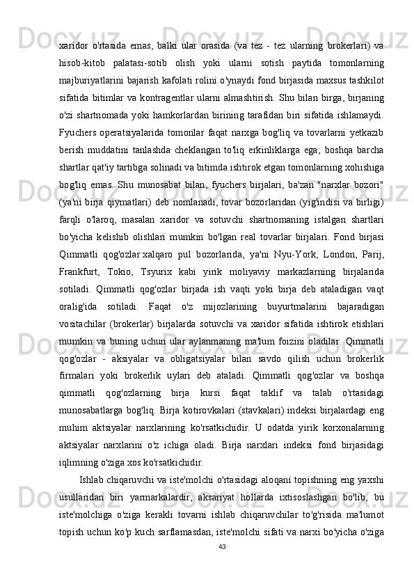 xaridor   o'rtasida   emas,   balki   ular   orasida   (va   tez   -   tez   ularning   brokerlari)   va
hisob-kitob   palatasi-sotib   olish   yoki   ularni   sotish   paytida   tomonlarning
majburiyatlarini bajarish kafolati rolini o'ynaydi fond birjasida maxsus tashkilot
sifatida bitimlar va kontragentlar ularni almashtirish. Shu bilan birga, birjaning
o'zi  shartnomada yoki hamkorlardan  birining  tarafidan  biri sifatida  ishlamaydi.
Fyuchers   operatsiyalarida   tomonlar   faqat   narxga   bog'liq   va   tovarlarni   yetkazib
berish   muddatini   tanlashda   cheklangan   to'liq   erkinliklarga   ega;   boshqa   barcha
shartlar qat'iy tartibga solinadi va bitimda ishtirok etgan tomonlarning xohishiga
bog'liq   emas.   Shu   munosabat   bilan,   fyuchers   birjalari,   ba'zan   "narxlar   bozori"
(ya'ni birja qiymatlari)  deb nomlanadi, tovar bozorlaridan  (yig'indisi va birligi)
farqli   o'laroq,   masalan   xaridor   va   sotuvchi   shartnomaning   istalgan   shartlari
bo'yicha   kelishib   olishlari   mumkin   bo'lgan   real   tovarlar   birjalari.   Fond   birjasi
Qimmatli   qog'ozlar   xalqaro   pul   bozorlarida,   ya'ni   Nyu-York,   London,   Parij,
Frankfurt,   Tokio,   Tsyurix   kabi   yirik   moliyaviy   markazlarning   birjalarida
sotiladi.   Qimmatli   qog'ozlar   birjada   ish   vaqti   yoki   birja   deb   ataladigan   vaqt
oralig'ida   sotiladi.   Faqat   o'z   mijozlarining   buyurtmalarini   bajaradigan
vositachilar   (brokerlar)   birjalarda   sotuvchi   va   xaridor   sifatida   ishtirok   etishlari
mumkin   va   buning   uchun   ular   aylanmaning   ma'lum   foizini   oladilar.   Qimmatli
qog'ozlar   -   aksiyalar   va   obligatsiyalar   bilan   savdo   qilish   uchun   brokerlik
firmalari   yoki   brokerlik   uylari   deb   ataladi.   Qimmatli   qog'ozlar   va   boshqa
qimmatli   qog'ozlarning   birja   kursi   faqat   taklif   va   talab   o'rtasidagi
munosabatlarga bog'liq. Birja kotirovkalari (stavkalari) indeksi birjalardagi eng
muhim   aktsiyalar   narxlarining   ko'rsatkichidir.   U   odatda   yirik   korxonalarning
aktsiyalar   narxlarini   o'z   ichiga   oladi.   Birja   narxlari   indeksi   fond   birjasidagi
iqlimning o'ziga xos ko'rsatkichidir. 
Ishlab chiqaruvchi va iste'molchi o'rtasidagi aloqani topishning eng yaxshi
usullaridan   biri   yarmarkalardir,   aksariyat   hollarda   ixtisoslashgan   bo'lib,   bu
iste'molchiga   o'ziga   kerakli   tovarni   ishlab   chiqaruvchilar   to'g'risida   ma'lumot
topish uchun ko'p kuch sarflamasdan, iste'molchi sifati va narxi bo'yicha o'ziga
43 