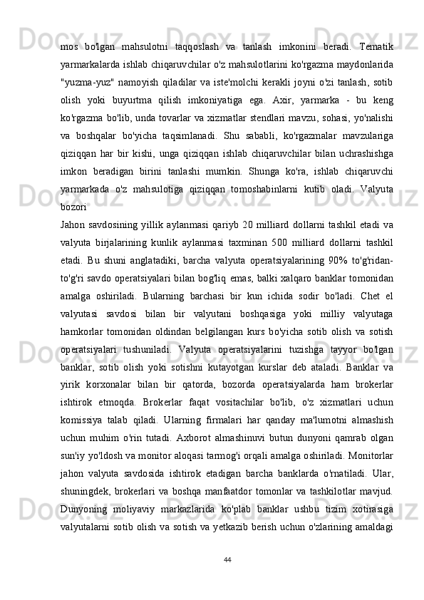 mos   bo'lgan   mahsulotni   taqqoslash   va   tanlash   imkonini   beradi.   Tematik
yarmarkalarda ishlab chiqaruvchilar o'z mahsulotlarini ko'rgazma maydonlarida
"yuzma-yuz"   namoyish   qiladilar   va  iste'molchi   kerakli   joyni   o'zi   tanlash,   sotib
olish   yoki   buyurtma   qilish   imkoniyatiga   ega.   Axir,   yarmarka   -   bu   keng
ko'rgazma bo'lib, unda tovarlar va xizmatlar stendlari mavzu, sohasi, yo'nalishi
va   boshqalar   bo'yicha   taqsimlanadi.   Shu   sababli,   ko'rgazmalar   mavzulariga
qiziqqan   har   bir   kishi,   unga   qiziqqan   ishlab   chiqaruvchilar   bilan   uchrashishga
imkon   beradigan   birini   tanlashi   mumkin.   Shunga   ko'ra,   ishlab   chiqaruvchi
yarmarkada   o'z   mahsulotiga   qiziqqan   tomoshabinlarni   kutib   oladi.   Valyuta
bozori  
Jahon   savdosining   yillik   aylanmasi   qariyb   20   milliard   dollarni   tashkil   etadi   va
valyuta   birjalarining   kunlik   aylanmasi   taxminan   500   milliard   dollarni   tashkil
etadi.   Bu   shuni   anglatadiki,   barcha   valyuta   operatsiyalarining   90%   to'g'ridan-
to'g'ri savdo operatsiyalari bilan bog'liq emas, balki xalqaro banklar tomonidan
amalga   oshiriladi.   Bularning   barchasi   bir   kun   ichida   sodir   bo'ladi.   Chet   el
valyutasi   savdosi   bilan   bir   valyutani   boshqasiga   yoki   milliy   valyutaga
hamkorlar   tomonidan   oldindan   belgilangan   kurs   bo'yicha   sotib   olish   va   sotish
operatsiyalari   tushuniladi.   Valyuta   operatsiyalarini   tuzishga   tayyor   bo'lgan
banklar,   sotib   olish   yoki   sotishni   kutayotgan   kurslar   deb   ataladi.   Banklar   va
yirik   korxonalar   bilan   bir   qatorda,   bozorda   operatsiyalarda   ham   brokerlar
ishtirok   etmoqda.   Brokerlar   faqat   vositachilar   bo'lib,   o'z   xizmatlari   uchun
komissiya   talab   qiladi.   Ularning   firmalari   har   qanday   ma'lumotni   almashish
uchun   muhim   o'rin   tutadi.   Axborot   almashinuvi   butun   dunyoni   qamrab   olgan
sun'iy yo'ldosh va monitor aloqasi tarmog'i orqali amalga oshiriladi. Monitorlar
jahon   valyuta   savdosida   ishtirok   etadigan   barcha   banklarda   o'rnatiladi.   Ular,
shuningdek,   brokerlari  va   boshqa   manfaatdor   tomonlar  va  tashkilotlar   mavjud.
Dunyoning   moliyaviy   markazlarida   ko'plab   banklar   ushbu   tizim   xotirasiga
valyutalarni sotib olish va sotish va yetkazib berish uchun o'zlarining amaldagi
44