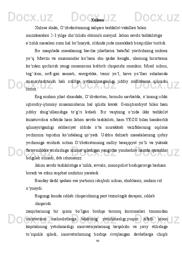 Xulosa
Xulosa shuki, O zbekistonning xalqaro tashkilot vakillari bilan ʻ
muzokaralari 2-3 yilga cho zilishi ehtimoli mavjud. Jahon savdo tashkilotiga 	
ʻ
a zolik masalasi oson hal bo lmaydi, oldinda juda murakkab bosqichlar turibdi.	
ʼ ʻ
Bir   maqolada   masalaning   barcha   jihatlarini   batafsil   yoritishning   imkoni
yo q.   Mavzu   va   muammolar   ko lami   shu   qadar   kengki,   ularning   birortasini
ʻ ʻ
ko zdan   qochirish   yangi  muammoni  keltirib   chiqarishi   mumkin.  Misol  uchun,
ʻ
tog -kon,   neft-gaz   sanoati,   energetika,   temir   yo l,   havo   yo llari   sohalarida
ʻ ʻ ʻ
xususiylashtirish   hali   oxiriga   yetkazilmaganligi   jiddiy   muhokama   qilinishi
lozim.
Eng muhim jihat shundaki, O zbekiston, birinchi navbatda, o zining ichki	
ʻ ʻ
iqtisodiy-ijtimoiy   muammolarini   hal   qilishi   kerak.   Geoiqtisodiyot   bilan   ham
jiddiy   shug ullanishga   to g ri   keladi.   Bir   vaqtning   o zida   ikki   tashkilot	
ʻ ʻ ʻ ʻ
kuzatuvchisi  sifatida   ham Jahon  savdo  tashkiloti,  ham YEOII  bilan  hamkorlik
qilinayotganligi   rahbariyat   oldida   o ta   murakkab   vazifalarning   oqilona	
ʻ
yechimini   topishni   ko ndalang   qo yadi.   Ushbu   dolzarb   masalalarning   ijobiy	
ʻ ʻ
yechimiga   erishish   uchun   O zbekistonning   milliy   taraqqiyot   yo li   va   yuksak	
ʻ ʻ
farovonlikka erishishiga xizmat qiladigan yangicha yondashuv hamda qarashlar
belgilab olinadi, deb ishonamiz.
Jahon savdo tashkilotiga a zolik, avvalo, monopolist boshqaruvga barham 	
ʼ
beradi va erkin raqobat muhitini yaratadi.
Bunday dadil qadam esa yurtimiz istiqboli uchun, shubhasiz, muhim rol 
o ynaydi.	
ʻ
Bugungi kunda ishlab chiqarishning past texnologik darajasi, ishlab 
chiqarish
zanjirlarining   bir   qismi   bo lgan   boshqa   tarmoq   korxonalari   tomonidan	
ʼ
innovatsion   mahsulotlarga   talabning   yetishmasligi,yuqori   sifatli   inson
kapitalining   yetishmasligi   innovatsiyalarning   tarqalishi   va   joriy   etilishiga
to sqinlik   qiladi,   innovatorlarning   boshqa   rivojlangan   davlatlarga   chiqib	
ʼ
46 