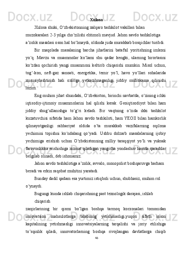 Xulosa
Xulosa shuki, O zbekistonning xalqaro tashkilot vakillari bilan ʻ
muzokaralari 2-3 yilga cho zilishi ehtimoli mavjud. Jahon savdo tashkilotiga 	
ʻ
a zolik masalasi oson hal bo lmaydi, oldinda juda murakkab bosqichlar turibdi.	
ʼ ʻ
Bir   maqolada   masalaning   barcha   jihatlarini   batafsil   yoritishning   imkoni
yo q.   Mavzu   va   muammolar   ko lami   shu   qadar   kengki,   ularning   birortasini
ʻ ʻ
ko zdan   qochirish   yangi  muammoni  keltirib   chiqarishi   mumkin.  Misol  uchun,
ʻ
tog -kon,   neft-gaz   sanoati,   energetika,   temir   yo l,   havo   yo llari   sohalarida
ʻ ʻ ʻ
xususiylashtirish   hali   oxiriga   yetkazilmaganligi   jiddiy   muhokama   qilinishi
lozim.
Eng muhim jihat shundaki, O zbekiston, birinchi navbatda, o zining ichki	
ʻ ʻ
iqtisodiy-ijtimoiy   muammolarini   hal   qilishi   kerak.   Geoiqtisodiyot   bilan   ham
jiddiy   shug ullanishga   to g ri   keladi.   Bir   vaqtning   o zida   ikki   tashkilot	
ʻ ʻ ʻ ʻ
kuzatuvchisi  sifatida   ham Jahon  savdo  tashkiloti,  ham YEOII  bilan  hamkorlik
qilinayotganligi   rahbariyat   oldida   o ta   murakkab   vazifalarning   oqilona	
ʻ
yechimini   topishni   ko ndalang   qo yadi.   Ushbu   dolzarb   masalalarning   ijobiy	
ʻ ʻ
yechimiga   erishish   uchun   O zbekistonning   milliy   taraqqiyot   yo li   va   yuksak	
ʻ ʻ
farovonlikka erishishiga xizmat qiladigan yangicha yondashuv hamda qarashlar
belgilab olinadi, deb ishonamiz.
Jahon savdo tashkilotiga a zolik, avvalo, monopolist boshqaruvga barham 	
ʼ
beradi va erkin raqobat muhitini yaratadi.
Bunday dadil qadam esa yurtimiz istiqboli uchun, shubhasiz, muhim rol 
o ynaydi.	
ʻ
Bugungi kunda ishlab chiqarishning past texnologik darajasi, ishlab 
chiqarish
zanjirlarining   bir   qismi   bo lgan   boshqa   tarmoq   korxonalari   tomonidan	
ʼ
innovatsion   mahsulotlarga   talabning   yetishmasligi,yuqori   sifatli   inson
kapitalining   yetishmasligi   innovatsiyalarning   tarqalishi   va   joriy   etilishiga
to sqinlik   qiladi,   innovatorlarning   boshqa   rivojlangan   davlatlarga   chiqib	
ʼ
46