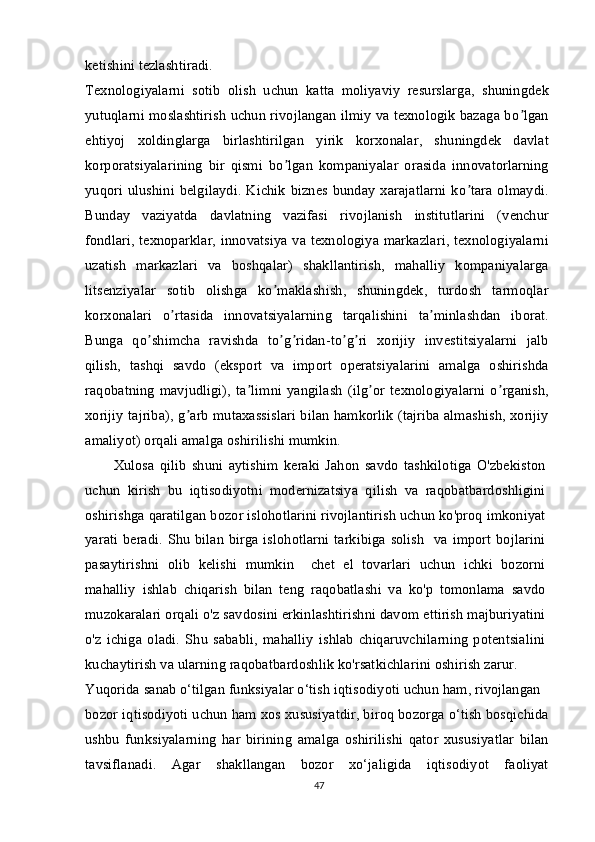 ketishini tezlashtiradi.
Texnologiyalarni   sotib   olish   uchun   katta   moliyaviy   resurslarga,   shuningdek
yutuqlarni moslashtirish uchun rivojlangan ilmiy va texnologik bazaga bo lganʼ
ehtiyoj   xoldinglarga   birlashtirilgan   yirik   korxonalar,   shuningdek   davlat
korporatsiyalarining   bir   qismi   bo lgan   kompaniyalar   orasida   innovatorlarning	
ʼ
yuqori  ulushini  belgilaydi.   Kichik   biznes  bunday   xarajatlarni   ko tara  olmaydi.	
ʼ
Bunday   vaziyatda   davlatning   vazifasi   rivojlanish   institutlarini   (venchur
fondlari, texnoparklar, innovatsiya va texnologiya markazlari, texnologiyalarni
uzatish   markazlari   va   boshqalar)   shakllantirish,   mahalliy   kompaniyalarga
litsenziyalar   sotib   olishga   ko maklashish,   shuningdek,   turdosh   tarmoqlar	
ʼ
korxonalari   o rtasida   innovatsiyalarning   tarqalishini   ta minlashdan   iborat.	
ʼ ʼ
Bunga   qo shimcha   ravishda   to g ridan-to g ri   xorijiy   investitsiyalarni   jalb	
ʼ ʼ ʼ ʼ ʼ
qilish,   tashqi   savdo   (eksport   va   import   operatsiyalarini   amalga   oshirishda
raqobatning   mavjudligi),   ta limni   yangilash   (ilg or   texnologiyalarni   o rganish,	
ʼ ʼ ʼ
xorijiy tajriba), g arb mutaxassislari bilan hamkorlik (tajriba almashish, xorijiy	
ʼ
amaliyot) orqali amalga oshirilishi mumkin.
Xulosa   qilib   shuni   aytishim   keraki   Jahon   savdo   tashkilotiga   O'zbekiston
uchun   kirish   bu   iqtisodiyotni   modernizatsiya   qilish   va   raqobatbardoshligini
oshirishga qaratilgan bozor islohotlarini rivojlantirish uchun ko'proq imkoniyat
yarati beradi. Shu bilan birga islohotlarni tarkibiga solish   va import bojlarini
pasaytirishni   olib   kelishi   mumkin     chet   el   tovarlari   uchun   ichki   bozorni
mahalliy   ishlab   chiqarish   bilan   teng   raqobatlashi   va   ko'p   tomonlama   savdo
muzokaralari orqali o'z savdosini erkinlashtirishni davom ettirish majburiyatini
o'z   ichiga   oladi.   Shu   sababli,   mahalliy   ishlab   chiqaruvchilarning   potentsialini
kuchaytirish va ularning raqobatbardoshlik ko'rsatkichlarini oshirish zarur.
Yuqorida sanab o‘tilgan funksiyalar o‘tish iqtisodiyoti uchun ham, rivojlangan
bozor iqtisodiyoti uchun ham xos xususiyatdir, biroq bozorga o‘tish bosqichida
ushbu   funksiyalarning   har   birining   amalga   oshirilishi   qator   xususiyatlar   bilan
tavsiflanadi.   Agar   shakllangan   bozor   xo‘jaligida   iqtisodiyot   faoliyat
47 