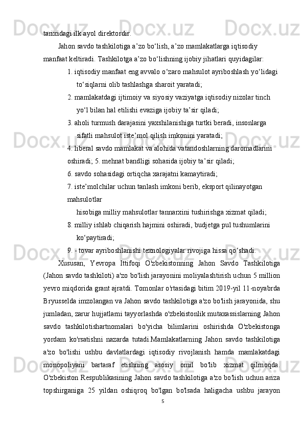 tarixidagi ilk ayol direktordir.
Jahon savdo tashkilotiga a’zo bo‘lish, a’zo mamlakatlarga iqtisodiy 
manfaat keltiradi. Tashkilotga a’zo bo‘lishning ijobiy jihatlari quyidagilar:
1. iqtisodiy manfaat eng avvalo o‘zaro mahsulot ayriboshlash yo‘lidagi 
to‘siqlarni olib tashlashga sharoit yaratadi;
2. mamlakatdagi ijtimoiy va siyosiy vaziyatga iqtisodiy nizolar tinch 
yo‘l bilan hal etilishi evaziga ijobiy ta’sir qiladi;
3. aholi turmush darajasini yaxshilanishiga turtki beradi, insonlarga 
sifatli mahsulot iste’mol qilish imkonini yaratadi;
4. liberal savdo mamlakat va alohida vatandoshlarning daromadlarini 
oshiradi; 5. mehnat bandligi sohasida ijobiy ta’sir qiladi;
6. savdo sohasidagi ortiqcha xarajatni kamaytiradi;
7. iste’molchilar uchun tanlash imkoni berib, eksport qilinayotgan 
mahsulotlar
hisobiga milliy mahsulotlar tannarxini tushirishga xizmat qiladi;
8. milliy ishlab chiqarish hajmini oshiradi, budjetga pul tushumlarini
ko‘paytiradi;
9. - tovar ayriboshlanishi texnologiyalar rivojiga hissa qo‘shadi.
Xususan,   Yevropa   Ittifoqi   O'zbekistonning   Jahon   Savdo   Tashkilotiga
(Jahon savdo tashkiloti) a'zo bo'lish jarayonini moliyalashtirish uchun 5 million
yevro miqdorida grant ajratdi. Tomonlar o'rtasidagi bitim 2019-yil 11-noyabrda
Bryusselda imzolangan va Jahon savdo tashkilotiga a'zo bo'lish jarayonida, shu
jumladan, zarur hujjatlarni tayyorlashda o'zbekistonlik mutaxassislarning Jahon
savdo   tashkilotishartnomalari   bo'yicha   bilimlarini   oshirishda   O'zbekistonga
yordam   ko'rsatishni   nazarda   tutadi.Mamlakatlarning   Jahon   savdo   tashkilotiga
a'zo   bo'lishi   ushbu   davlatlardagi   iqtisodiy   rivojlanish   hamda   mamlakatdagi
monopoliyani   bartaraf   etishning   asosiy   omil   bo'lib   xizmat   qilmoqda.
O'zbekiston Respublikasining Jahon savdo tashkilotiga a'zo bo'lish uchun ariza
topshirganiga   25   yildan   oshiqroq   bo'lgan   bo'lsada   haligacha   ushbu   jarayon
5