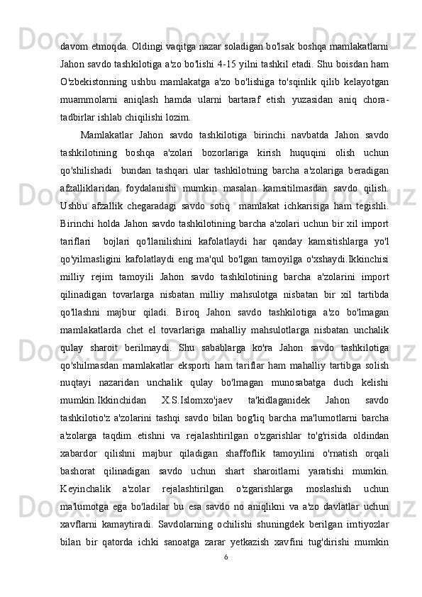 davom etmoqda. Oldingi vaqitga nazar soladigan bo'lsak boshqa mamlakatlarni
Jahon savdo tashkilotiga a'zo bo'lishi 4-15 yilni tashkil etadi. Shu boisdan ham
O'zbekistonning   ushbu   mamlakatga   a'zo   bo'lishiga   to'sqinlik   qilib   kelayotgan
muammolarni   aniqlash   hamda   ularni   bartaraf   etish   yuzasidan   aniq   chora-
tadbirlar ishlab chiqilishi lozim.
Mamlakatlar   Jahon   savdo   tashkilotiga   birinchi   navbatda   Jahon   savdo
tashkilotining   boshqa   a'zolari   bozorlariga   kirish   huquqini   olish   uchun
qo'shilishadi     bundan   tashqari   ular   tashkilotning   barcha   a'zolariga   beradigan
afzalliklaridan   foydalanishi   mumkin   masalan   kamsitilmasdan   savdo   qilish.
Ushbu   afzallik   chegaradagi   savdo   sotiq     mamlakat   ichkarisiga   ham   tegishli.
Birinchi  holda  Jahon  savdo  tashkilotining  barcha  a'zolari   uchun   bir  xil  import
tariflari     bojlari   qo'llanilishini   kafolatlaydi   har   qanday   kamsitishlarga   yo'l
qo'yilmasligini   kafolatlaydi   eng   ma'qul   bo'lgan   tamoyilga   o'xshaydi.Ikkinchisi
milliy   rejim   tamoyili   Jahon   savdo   tashkilotining   barcha   a'zolarini   import
qilinadigan   tovarlarga   nisbatan   milliy   mahsulotga   nisbatan   bir   xil   tartibda
qo'llashni   majbur   qiladi.   Biroq   Jahon   savdo   tashkilotiga   a'zo   bo'lmagan
mamlakatlarda   chet   el   tovarlariga   mahalliy   mahsulotlarga   nisbatan   unchalik
qulay   sharoit   berilmaydi.   Shu   sabablarga   ko'ra   Jahon   savdo   tashkilotiga
qo'shilmasdan   mamlakatlar   eksporti   ham   tariflar   ham   mahalliy   tartibga   solish
nuqtayi   nazaridan   unchalik   qulay   bo'lmagan   munosabatga   duch   kelishi
mumkin.Ikkinchidan   X.S.Islomxo'jaev   ta'kidlaganidek   Jahon   savdo
tashkilotio'z   a'zolarini   tashqi   savdo   bilan   bog'liq   barcha   ma'lumotlarni   barcha
a'zolarga   taqdim   etishni   va   rejalashtirilgan   o'zgarishlar   to'g'risida   oldindan
xabardor   qilishni   majbur   qiladigan   shaffoflik   tamoyilini   o'rnatish   orqali
bashorat   qilinadigan   savdo   uchun   shart   sharoitlarni   yaratishi   mumkin.
Keyinchalik   a'zolar   rejalashtirilgan   o'zgarishlarga   moslashish   uchun
ma'lumotga   ega   bo'ladilar   bu   esa   savdo   no   aniqlikni   va   a'zo   davlatlar   uchun
xavflarni   kamaytiradi.   Savdolarning   ochilishi   shuningdek   berilgan   imtiyozlar
bilan   bir   qatorda   ichki   sanoatga   zarar   yetkazish   xavfini   tug'dirishi   mumkin
6 