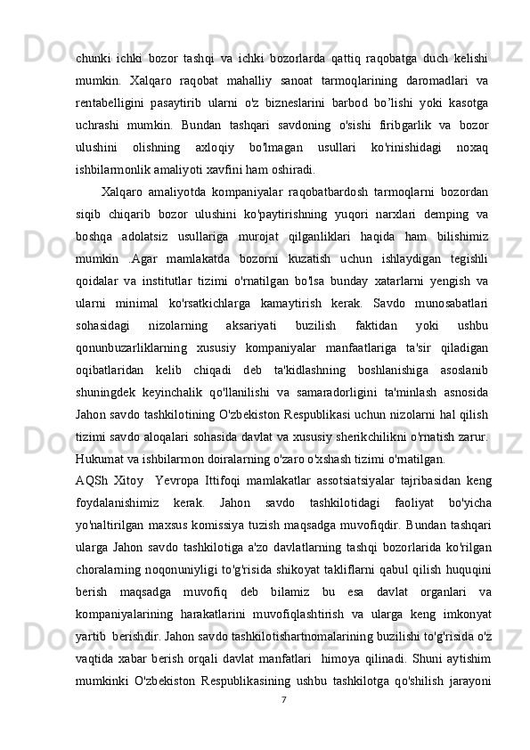 chunki   ichki   bozor   tashqi   va   ichki   bozorlarda   qattiq   raqobatga   duch   kelishi
mumkin.   Xalqaro   raqobat   mahalliy   sanoat   tarmoqlarining   daromadlari   va
rentabelligini   pasaytirib   ularni   o'z   bizneslarini   barbod   bo’lishi   yoki   kasotga
uchrashi   mumkin.   Bundan   tashqari   savdoning   o'sishi   firibgarlik   va   bozor
ulushini   olishning   axloqiy   bo'lmagan   usullari   ko'rinishidagi   noxaq
ishbilarmonlik amaliyoti xavfini ham oshiradi.
Xalqaro   amaliyotda   kompaniyalar   raqobatbardosh   tarmoqlarni   bozordan
siqib   chiqarib   bozor   ulushini   ko'paytirishning   yuqori   narxlari   demping   va
boshqa   adolatsiz   usullariga   murojat   qilganliklari   haqida   ham   bilishimiz
mumkin   .Agar   mamlakatda   bozorni   kuzatish   uchun   ishlaydigan   tegishli
qoidalar   va   institutlar   tizimi   o'rnatilgan   bo'lsa   bunday   xatarlarni   yengish   va
ularni   minimal   ko'rsatkichlarga   kamaytirish   kerak.   Savdo   munosabatlari
sohasidagi   nizolarning   aksariyati   buzilish   faktidan   yoki   ushbu
qonunbuzarliklarning   xususiy   kompaniyalar   manfaatlariga   ta'sir   qiladigan
oqibatlaridan   kelib   chiqadi   deb   ta'kidlashning   boshlanishiga   asoslanib
shuningdek   keyinchalik   qo'llanilishi   va   samaradorligini   ta'minlash   asnosida
Jahon savdo tashkilotining O'zbekiston Respublikasi uchun nizolarni hal qilish
tizimi savdo aloqalari sohasida davlat va xususiy sherikchilikni o'rnatish zarur.
Hukumat va ishbilarmon doiralarning o'zaro o'xshash tizimi o'rnatilgan.
AQSh   Xitoy     Yevropa   Ittifoqi   mamlakatlar   assotsiatsiyalar   tajribasidan   keng
foydalanishimiz   kerak.   Jahon   savdo   tashkilotidagi   faoliyat   bo'yicha
yo'naltirilgan   maxsus   komissiya   tuzish   maqsadga   muvofiqdir.   Bundan   tashqari
ularga   Jahon   savdo   tashkilotiga   a'zo   davlatlarning   tashqi   bozorlarida   ko'rilgan
choralarning  noqonuniyligi to'g'risida  shikoyat  takliflarni  qabul  qilish   huquqini
berish   maqsadga   muvofiq   deb   bilamiz   bu   esa   davlat   organlari   va
kompaniyalarining   harakatlarini   muvofiqlashtirish   va   ularga   keng   imkonyat
yartib  berishdir. Jahon savdo tashkilotishartnomalarining buzilishi to'g'risida o'z
vaqtida   xabar   berish   orqali   davlat   manfatlari     himoya   qilinadi.   Shuni   aytishim
mumkinki   O'zbekiston   Respublikasining   ushbu   tashkilotga   qo'shilish   jarayoni
7 