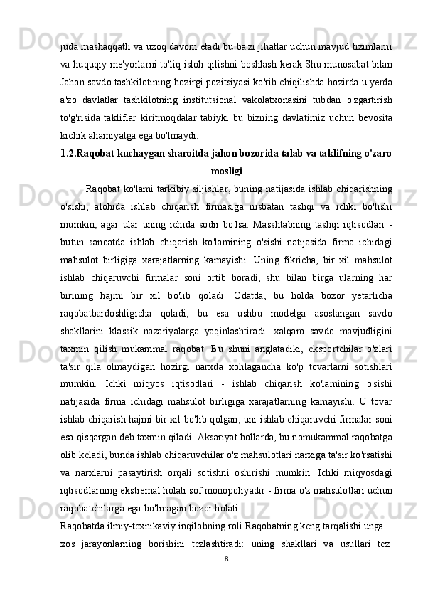 juda mashaqqatli va uzoq davom etadi bu ba'zi jihatlar uchun mavjud tizimlarni
va huquqiy me'yorlarni to'liq isloh qilishni boshlash kerak.Shu munosabat bilan
Jahon savdo tashkilotining hozirgi pozitsiyasi ko'rib chiqilishda hozirda u yerda
a'zo   davlatlar   tashkilotning   institutsional   vakolatxonasini   tubdan   o'zgartirish
to'g'risida   takliflar   kiritmoqdalar   tabiyki   bu   bizning   davlatimiz   uchun   bevosita
kichik ahamiyatga ega bo'lmaydi.
1.2.Raqobat kuchaygan sharoitda jahon bozorida talab va taklifning o'zaro
mosligi
Raqobat ko'lami tarkibiy siljishlar, buning natijasida ishlab chiqarishning
o'sishi,   alohida   ishlab   chiqarish   firmasiga   nisbatan   tashqi   va   ichki   bo'lishi
mumkin,   agar   ular   uning   ichida   sodir   bo'lsa.   Masshtabning   tashqi   iqtisodlari   -
butun   sanoatda   ishlab   chiqarish   ko'lamining   o'sishi   natijasida   firma   ichidagi
mahsulot   birligiga   xarajatlarning   kamayishi.   Uning   fikricha,   bir   xil   mahsulot
ishlab   chiqaruvchi   firmalar   soni   ortib   boradi,   shu   bilan   birga   ularning   har
birining   hajmi   bir   xil   bo'lib   qoladi.   Odatda,   bu   holda   bozor   yetarlicha
raqobatbardoshligicha   qoladi,   bu   esa   ushbu   modelga   asoslangan   savdo
shakllarini   klassik   nazariyalarga   yaqinlashtiradi.   xalqaro   savdo   mavjudligini
taxmin   qilish   mukammal   raqobat.   Bu   shuni   anglatadiki,   eksportchilar   o'zlari
ta'sir   qila   olmaydigan   hozirgi   narxda   xohlagancha   ko'p   tovarlarni   sotishlari
mumkin.   Ichki   miqyos   iqtisodlari   -   ishlab   chiqarish   ko'lamining   o'sishi
natijasida   firma   ichidagi   mahsulot   birligiga   xarajatlarning   kamayishi.   U   tovar
ishlab chiqarish hajmi bir xil bo'lib qolgan, uni ishlab chiqaruvchi firmalar soni
esa qisqargan deb taxmin qiladi. Aksariyat hollarda, bu nomukammal raqobatga
olib keladi, bunda ishlab chiqaruvchilar o'z mahsulotlari narxiga ta'sir ko'rsatishi
va   narxlarni   pasaytirish   orqali   sotishni   oshirishi   mumkin.   Ichki   miqyosdagi
iqtisodlarning ekstremal holati sof monopoliyadir - firma o'z mahsulotlari uchun
raqobatchilarga ega bo'lmagan bozor holati.
Raqobatda ilmiy-texnikaviy inqilobning roli Raqobatning keng tarqalishi unga
xos   jarayonlarning   borishini   tezlashtiradi:   uning   shakllari   va   usullari   tez
8 