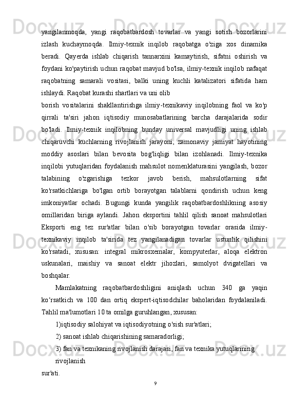 yangilanmoqda,   yangi   raqobatbardosh   tovarlar   va   yangi   sotish   bozorlarini
izlash   kuchaymoqda.   Ilmiy-texnik   inqilob   raqobatga   o'ziga   xos   dinamika
beradi.   Qayerda   ishlab   chiqarish   tannarxini   kamaytirish,   sifatni   oshirish   va
foydani ko'paytirish uchun raqobat mavjud bo'lsa, ilmiy-texnik inqilob nafaqat
raqobatning   samarali   vositasi,   balki   uning   kuchli   katalizatori   sifatida   ham
ishlaydi. Raqobat kurashi shartlari va uni olib
borish   vositalarini   shakllantirishga   ilmiy-texnikaviy   inqilobning   faol   va   ko'p
qirrali   ta'siri   jahon   iqtisodiy   munosabatlarining   barcha   darajalarida   sodir
bo'ladi.   Ilmiy-texnik   inqilobning   bunday   universal   mavjudligi   uning   ishlab
chiqaruvchi   kuchlarning   rivojlanish   jarayoni,   zamonaviy   jamiyat   hayotining
moddiy   asoslari   bilan   bevosita   bog'liqligi   bilan   izohlanadi.   Ilmiy-texnika
inqilobi   yutuqlaridan   foydalanish   mahsulot   nomenklaturasini   yangilash,   bozor
talabining   o'zgarishiga   tezkor   javob   berish,   mahsulotlarning   sifat
ko'rsatkichlariga   bo'lgan   ortib   borayotgan   talablarni   qondirish   uchun   keng
imkoniyatlar   ochadi.   Bugungi   kunda   yangilik   raqobatbardoshlikning   asosiy
omillaridan   biriga   aylandi.   Jahon   eksportini   tahlil   qilish   sanoat   mahsulotlari
Eksporti   eng   tez   sur'atlar   bilan   o'sib   borayotgan   tovarlar   orasida   ilmiy-
texnikaviy   inqilob   ta'sirida   tez   yangilanadigan   tovarlar   ustunlik   qilishini
ko'rsatadi,   xususan:   integral   mikrosxemalar,   kompyuterlar,   aloqa   elektron
uskunalari,   maishiy   va   sanoat   elektr   jihozlari,   samolyot   dvigatellari   va
boshqalar.
Mamlakatning   raqobatbardoshligini   aniqlash   uchun   340   ga   yaqin
ko‘rsatkich   va   100   dan   ortiq   ekspert-iqtisodchilar   baholaridan   foydalaniladi.
Tahlil ma'lumotlari 10 ta omilga guruhlangan, xususan:
1)iqtisodiy salohiyat va iqtisodiyotning o'sish sur'atlari;
2) sanoat ishlab chiqarishining samaradorligi;
3) fan va texnikaning rivojlanish darajasi, fan va texnika yutuqlarining 
rivojlanish
sur'ati.
9 