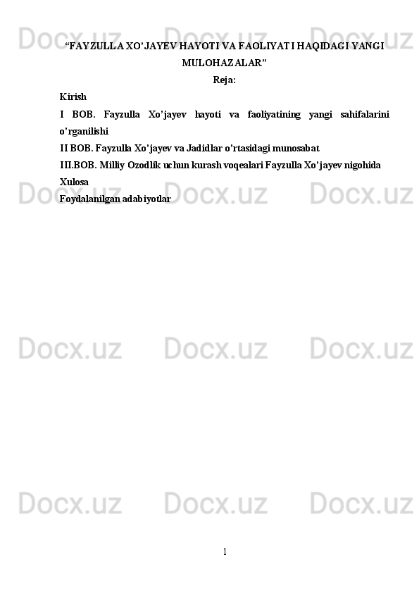 “ FAYZULLA XO’JAYEV HAYOTI VA FAOLIYATI HAQIDAGI YANGI
MULOHAZALAR ” 
Reja:
Kirish
I   BOB.   Fayzulla   Xo’jayev   hayoti   va   faoliyatining   yangi   sahifalarini
o’rganilishi
II BOB. Fayzulla Xo’jayev va Jadidlar o’rtasidagi munosabat
III.BOB. Milliy Ozodlik uchun kurash voqealari Fayzulla Xo’jayev nigohida
Xulosa
Foydalanilgan adabiyotlar
1 