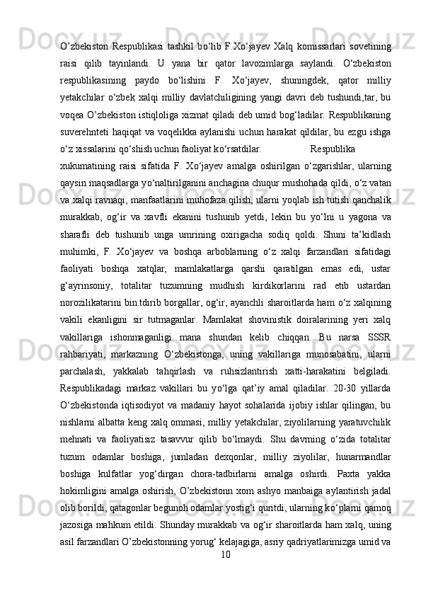 O’zbekiston   Respublikasi   tashkil   b о ‘lib   F.X о ‘jayev   Xalq   komissarlari   sovetining
raisi   qilib   tayinlandi.   U   yana   bir   qator   lavozimlarga   saylandi.   О ‘zbekiston
respublikasining   paydo   b о ‘lishini   F.   X о ‘jayev,   shuningdek,   qator   milliy
yetakchilar   о ‘zbek   xalqi   milliy   davlatchiligining   yangi   davri   deb   tushundi,tar,   bu
voqea O’zbekiston istiqloliga xizmat qiladi deb umid bog‘ladilar. Respublikaning
suverehnteti   haqiqat  va  voqelikka  aylanishi   uchun harakat   qildilar,  bu ezgu  ishga
о ‘z xissalarini q о ‘shish uchun faoliyat k о ‘rsatdilar. Respublika
xukumatining   raisi   sifatida   F.   X о ‘jayev   amalga   oshirilgan   о ‘zgarishlar,   ularning
qays і n maqsadlarga y о ‘naltirilganini anchagina chuqur mushohada qildi,  о ‘z vatan
va xalqi ravnaqi, manfaatlarini muhofaza qilish, ularni yoqlab ish tutish qanchal і k
murakkab,   og‘ir   va   xavfli   ekanini   tushunib   yetdi,   lekin   bu   y о ‘lni   u   yagona   va
sharafli   deb   tushunib   unga   umrining   oxirigacha   sodiq   qoldi.   Shuni   ta’kidlash
muhimki,   F.   X о ‘jayev   va   boshqa   arboblarning   о ‘z   xalqi   farzandlari   sifatidagi
faoliyati   boshqa   xatqlar,   mamlakatlarga   qarshi   qaratilgan   emas   edi,   ustar
g‘ayrinsoniy,   totalitar   tuzumning   mudhish   kirdikorlarini   rad   etib   ustardan
norozilikatarini bin.tdirib borgallar, og‘ir, ayanchli sharoitlarda ham   о ‘z xalqining
vakili   ekanligini   sir   tutmaganlar.   Mamlakat   shovinistik   doiralarining   yeri   xalq
vakillariga   ishonmaganligi   mana   shundan   kelib   chiqqan.   Bu   narsa   SSSR
rahbariyati,   markazning   О ‘zbekistonga,   uning   vakillariga   munosabatini,   ularni
parchalash,   yakkalab   tahqirlash   va   ruhsizlantirish   xatti-harakatini   belgiladi.
Respublikadagi   markaz   vakillari   bu   y о ‘lga   qat’iy   amal   qiladilar.   20-30   yillarda
О ‘zbekistonda   iqtisodiyot   va   madaniy   hayot   sohalarida   ijobiy   ishlar   qilingan,   bu
nishlarni albatta keng xalq ommasi, milliy yetakchilar, ziyolilarning yaratuvchilik
mehnati   va   faoliyatisiz   tasavvur   qilib   b о ‘lmaydi.   Shu   davrning   о ‘zida   total і tar
tuzum   odamlar   boshiga,   jumladan   dexqonlar,   milliy   ziyolilar,   hunarmandlar
boshiga   kulfatlar   yog‘dirgan   chora-tadbirlarni   amalga   oshirdi.   Paxta   yakka
hokimligini   amalga   oshirish,   O’zbekistonn   xom   ashyo   manba і ga  aylantirish   jadal
olib borildi, qatagonlar begunoh odamlar yostig‘i quritdi, ularning k о ‘plarni qamoq
jazosiga mahkum etildi. Shunday murakkab va og‘ir sharoitlarda ham xalq, uning
asil farzandlari O’zbekistonning yorug‘ kelajagiga, asriy qadriyatlarimizga umid va
10 