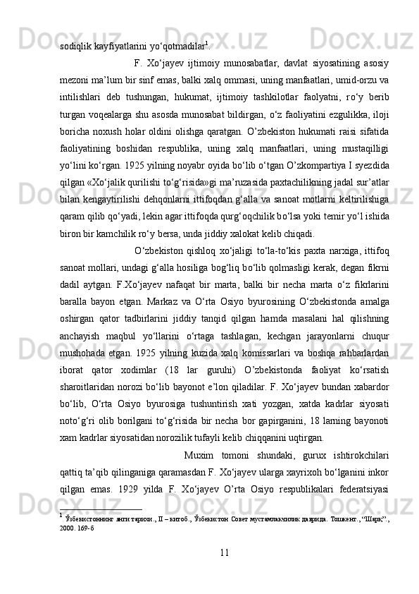 sodiqlik kayfiyatlarini y о ‘qotmadilar 1
. 
F.   X о ‘jayev   ijtimoiy   munosabatlar,   davlat   siyosatining   asosiy
mezoni ma’lum bir sinf emas, balki xalq ommasi, uning manfaatlari, umid-orzu va
intilishlari   deb   tushungan,   hukumat,   ijtimoiy   tashkilotlar   faolyatni,   r о ‘y   berib
turgan voqealarga shu asosda munosabat  bildirgan,   о ‘z faoliyatini ezgulikka, iloji
boricha   noxush  holar   oldini   olishga  qaratgan.  O’zbekiston  hukumati  raisi  sifatida
faoliyatining   boshidan   respublika,   uning   xalq   manfaatlari,   uning   mustaqilligi
y о ‘lini k о ‘rgan. 1925 yilning noyabr oyida b о ‘lib  о ‘tgan O’zkompart і ya I syezdida
qilgan «X о ‘jalik qurilishi t о ‘g‘risida»gi ma’ruzasida paxtachilikning jadal sur’atlar
bilan kengaytirilishi  dehqonlarni  ittifoqdan g‘alla va sanoat  motlarni keltirilishiga
qaram qilib q о ‘yadi, lekin agar ittifoqda qurg‘oqchilik b о ‘lsa yoki temir y о ‘l ishida
biron bir kamchilik r о ‘y bersa, unda jiddiy xalokat kelib chiqadi. 
О ‘zbekiston   qishloq   x о ‘jaligi   t о ‘la-t о ‘kis   paxta   narxiga,   ittifoq
sanoat mollari, undagi g‘alla hosiliga bog‘liq b о ‘lib qolmasligi kerak, degan fikrni
dadil   aytgan.   F.X о ‘jayev   nafaqat   bir   marta,   balki   bir   necha   marta   о ‘z   fikrlarini
baralla   bayon   etgan.   Markaz   va   О ‘rta   Osiyo   byurosining   О ‘zbekistonda   amalga
oshirgan   qator   tadbirlarini   jiddiy   tanqid   qilgan   hamda   masalani   hal   qilishning
anchayish   maqbul   y о ‘llarini   о ‘rtaga   tashlagan,   kechgan   jarayonlarni   chuqur
mushohada   etgan.   1925   yilning   kuzida   xalq   komissarlari   va   boshqa   rahbarlardan
iborat   qator   xodimlar   (18   lar   guruhi)   O’zbekistonda   faoliyat   kо‘rsatish
sharoitlaridan norozi  bо‘lib bayonot e’lon qiladilar. F. Xо‘jayev bundan xabardor
bо‘lib,   О‘rta   Osiyo   byurosiga   tushuntirish   xati   yozgan,   xatda   kadrlar   siyosati
notо‘g‘ri   olib  borilgani   tо‘g‘risida   bir   necha   bor   gapirganini,  18   larning   bayonoti
xam kadrlar siyosatidan norozilik tufayli kelib chіqqanini uqtirgan. 
Muxim   tomoni   shundaki,   gurux   ishtirokchilari
qattiq ta’qib qilinganiga qaramasdan F. Xо‘jayev ularga xayrixoh bо‘lganini inkor
qilgan   emas.   1929   yilda   F.   Xо‘jayev   O’rta   Osiyo   respublikalari   federatsiyasi
1
 Ўзбекистоннинг янги тарихи.,  II  – китоб., Ўзбекистон Совет мустамлакчилик даврида. Тошкент., “Шарқ”.,
2000. 169-б
11 