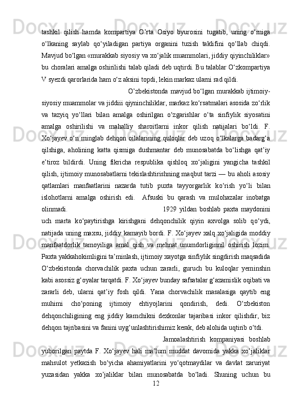 tashkil   qilish   hamda   kompartiya   O’rta   Osiyo   byurosini   tugatib,   uning   о‘rniga
о‘lkaning   saylab   qо‘yiladigan   partiya   organini   tuzish   taklifini   qо‘llab   chiqdi.
Mavjud bо‘lgan «murakkab siyosiy va xо‘jalik muammolari, jiddiy qiyinchiliklar»
bu choralari amalga oshirilishi talab qiladi deb uqtirdi. Bu talablar О‘zkompartіya
V syezdi qarorlarida ham о‘z aksini topdi, lekin markaz ularni rad qildi. 
O’zbekistonda  mavjud bо‘lgan murakkab ijtimoiy-
siyosiy muammolar va jiddiіі qiynіnchiliklar, markaz kо‘rsatmalari asosida zо‘rlik
va   tazyiq   yо‘llari   bilan   amalga   oshirilgan   о‘zgarishlar   о‘ta   sinfiylik   siyosatini
amalga   oshirilishi   va   mahalliy   sharoitlarni   inkor   qilish   natijalari   bо‘ldi.   F.
Xо‘jayev   о‘n  minglab   dehqon  oilalarining  quloqlar   deb   uzoq   о‘lkalarga   badarg‘a
qilshiga,   aholining   katta   qismiga   dushmantar   deb   munosabatda   bо‘lishga   qat’iy
e’tiroz   bildirdi.   Uning   fikricha   respublika   qishloq   x о ‘jaligini   yangicha   tashkil
qilish, ijtimoiy munosabatlarni tekislashtirishning maqbut tarzi — bu aholi asosiy
qatlamlari   manfaatlarini   nazarda   tutib   puxta   tayyorgarlik   k о ‘rish   y о ‘li   bilan
islohotlarni   amalga   oshirish   edi.     Afsuski   bu   qarash   va   mulohazalar   inobatga
olinmadi.  1929   yildan   boshlab   paxta   maydonini
uch   marta   k о ‘paytirishga   kirishgani   dehqonchilik   qiyin   axvolga   solib   q о ‘ydi,
natijada uning maxsu, jiddiy kamayib bordi. F. X о ‘jayev xalq x о ‘jaligida moddiy
manfaatdorlik   tamoyiliga   amal   qish   va   mehnat   unumdorliginnil   oshirish   lozim.
Paxta yakkahokimligini ta’minlash, ijtimoiy xayotga sinfiylik singdirish maqsadida
О ‘zbekistonda   chorvachilik   paxta   uchun   zararli,   guruch   bu   kuloqlar   yem і nshin
kabi asossiz g‘oyalar tarqatdi. F. X о ‘jayev bunday safsatalar g‘azamislik oqibati va
zararli   deb,   ularni   qat’iy   fosh   qildi.   Yana   chorvachilik   masalasiga   qaytib   eng
muhimi   chо‘poning   ijtimoiy   ehtiyojlarini   qondirish,   dedi.   О‘zbekiston
dehqonchiligining   eng   jiddiy   kamchikni   dexkonlar   tajarіbasi   inkor   qilishdir,   biz
dehqon tajribasini va fanini uyg‘unlashtirishimiz kerak, deb alohida uqtirib о‘tdi. 
Jamoalashtirish   kompaniyasi   boshlab
yuborilgan   paytda   F.   Xо‘jayev   hali   ma’lum   muddat   davomida   yakka   xo’jaliklar
mahsulot   yetkazish   bо‘yicha   ahamiyatlarini   yо‘qotmaydilar   va   davlat   zaruriyat
yuzasidan   yakka   xo’jaliklar   bilan   munosabatda   bо‘ladi.   Shuning   uchun   bu
12 