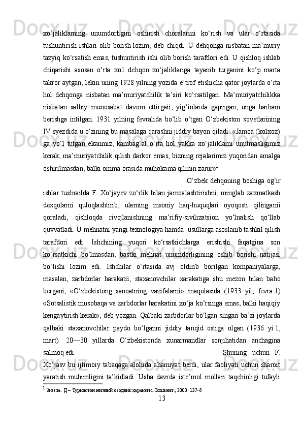 xо‘jaliklarning   unumdorligini   oshirish   choralarini   kо‘rish   va   ular   о‘rtasida
tushuntirish ishlari  olib borish  lozim, deb chiqdi. U dehqonga nisbatan  ma’muriy
tazyiq kо‘rsatish emas, tushuntirish ishi olib borish tarafdori edi. U qishloq ishlab
chiqarishi   asosan   о‘rta   xo1   dehqon   xо‘jaliklariga   tayanib   turganini   kо‘p   marta
takror aytgan, lekin uning 1928 yilning yozida e’trof etishicha qator joylarda о‘rta
hol   dehqonga   nisbatan   ma’muriyatchilik   ta’siri   kо‘rsatilgan.   Ma’muriyatchilikka
nisbatan   salbiy   munosabat   davom   ettirgaіі,   yig‘inlarda   gapirgan,   unga   barham
berishga   intilgan.   1931   yilning   fevralida   bo’lіb   о‘tgan   О‘zbekiston   sovetlarining
IV syezdida u о‘zining bu masalaga qarashni jiddiy bayon qiladi: «Jamoa (kolxoz)
ga   yо‘l   tutgan   ekanmiz,   kambag‘al   о‘rta   hol   yakka   xо‘jaliklarni   unutmasligimiz
kerak, ma’muriyatchilik qilish darkor emas, bizning rejalarimiz yuqoridan amalga
oshirilmasdan, balki omma orasida muhokama qilinin zarur» 1
. 
О‘zbek dehqoning boshiga og‘ir
ishlar   tushrailda   F.   Xо‘jayev   zо‘rlik   bilan   jamoalashtirishni,   minglab   zaxmatkash
dexqolarni   quloqlashtirib,   ularning   insoniy   haq-huquqlari   oyoqostі   qilinganіі
qoraladi,   qishloqda   rivojlanishning   ma’rifiy-sivіlizatsion   yо‘lnalish   qо‘llab
quvvatladi. U mehnatni yangi texnologiya hamda  usullarga asoslanib tashkil qilish
tarafdori   edi.   Ishchining   yuqori   kо‘rsatkichlarga   erishishi   faqatgina   son
kо‘rsatkichi   bо‘lmasdan,   bastki   mehnat   unumdorligining   oshib   borishi   natijasi
bо‘lishi   lozim   edi.   Ishchilar   о‘rtasida   avj   oldirib   borilgan   kompaniyalarga,
masalan,   zarbdorlar   harakatії,   staxanovchilar   xarakatiga   shu   mezon   bilan   baho
berganі,   «О‘zbekistong   sanoatning   vazifalarni»   maqolasida   (193   yil,   fevra.1)
«Sotsalistik musobaqa va zarbdorlar harakatini xо‘ja ko’rsinga emas, balki haqiqiy
kengaytirish kerak», deb yozgan. Qalbaki zarbdorlar bо‘lgan singari ba’zi joylarda
qalbaki   staxanovchilar   paydo   bо‘lganni   jiddiy   tanqid   ostiga   olgan   (1936   yi.1,
mart).   20—30   yillarda   О‘zbekistonda   xunarmandlar   sonjihatidan   anchagina
salmoq edi.  Shuning   uchun   F.
Xо‘jasv   bu ijtimoiy tabaqaga  alohida  ahamiyat   berdi,  ular   faoliyati   uchun  sharoit
yaratish   muhimligini   ta’kidladi.   Usha   davrda   iste’mol   mollari   taqchinligi   tufayli
1
 Зиёева. Д – Туркистон миллий озодлик ҳаракати. Тошкент., 2000. 137-б
13 