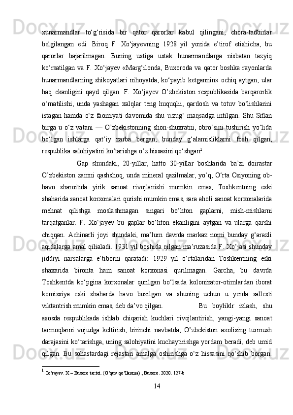 xunarmandlar   tо‘g‘risida   bir   qator   qarorlar   kabul   qilingani,   chora-tadbirlar
belgilangan   edi.   Biroq   F.   Xо‘jayevning   1928   yil   yozida   e’tirof   etishicha,   bu
qarorlar   bajarilmagan.   Buning   ustiga   ustak   hunarmandlarga   nisbatan   tazyiq
kо‘rsatilgan   va   F.   Xо‘jayev   «Marg‘ilonda,   Buxoroda   va   qator   boshka   rayonlarda
hunarmandlarning  shikoyatlari  nihoyatda,  kо‘payib ketgannin»  ochiq aytgan,  ular
haq   ekanligini   qayd   qilgan.   F.   Xо‘jayev   O’zbekiston   respublikasida   barqarorlik
о‘rnatilishi,   unda   yashagan   xalqlar   teng   huquqlіі,   qardosh   va   totuv   bо‘lishlarini
istagan   hamda   о‘z   faomіyati   davomida   shu   u.zug‘   maqsadga   intilgan.   Shu   Sіtlan
birga   u   о‘z   vatanі   —   O’zbekistonning   shon-shuxratni,   obrо‘sini   tushirish   yо‘lida
bо‘lgan   ishlarga   qat’iy   zarba   bergan,   bunday   g‘alamisliklarni   fosh   qilgan,
respublika salohiyatini kо‘tarishga о‘z hissasini qо‘shgan 1
. 
Gap   shundaki,   20-yillar,   hatto   30-yillar   boshlarida   ba’zi   doirastar
O’zbekiston zamni qashshoq, unda mineral qazilmalar, yо‘q, О‘rta Osiyoning ob-
havo   sharoitida   yirik   sanoat   rivojlanishi   mumkin   emas,   Toshkentning   eski
shaharida sanoat korxonalari qurishi mumkin emas, sara aholi sanoat korxonalarida
mehnat   qilishga   moslashmagan   singari   bо‘hton   gaplarni,   mish-mishlarni
tarqatganlar.   F.   Xо‘jayev   bu   gaplar   bо‘hton   ekanligini   aytgan   va   ularga   qarshi
chiqqan.   Achinarli   joyi   shundaki,   ma’lum   davrda   markaz   nomi   bunday   g‘arazli
aqidalarga amal qilialadi. 1931 yil boshida qilgan ma’ruzasida F. Xо‘jasi shunday
jiddiyi   narsalarga   e’tiborni   qaratadi:   1929   yil   о‘rtalaridan   Toshkentning   eski
shaxarіda   bironta   ham   sanoat   korxonasi   qurilmagan.   Garcha,   bu   davrda
Toshkentda   kо‘pgina   korxonalar   qurilgan   bо‘lsada   kolonizator-otimlardan   iborat
komissiya   eskі   shaharda   havo   buzilgan   va   shuning   uchun   u   yerda   sallesti
vіktantrish mumkin emas, deb da’vo qilgan.  Bu   boyliklr   izlash,   shu
asosda   respublikada   ishlab   chiqarish   kuchlari   rivojlantirish,   yangi-yangi   sanoat
tarmoqlarni   vujudga   keltіrish,   birinchi   navbatda,   O’zbekiston   axolising   turmush
darajasini kо‘tarishga, uning salohiyatini kuchaytirishga yordam beradi, deb umid
qilgan.   Bu   sohastardagi   rejastarі   amalga   oshirishga   о‘z   hissasini   qо‘shib   borgan.
1
  To ’ rayev .  X  –  Buxoro   tarixi . ( O ’ quv   qo ’ llanma ).,  Buxoro . 2020. 127- b
14 